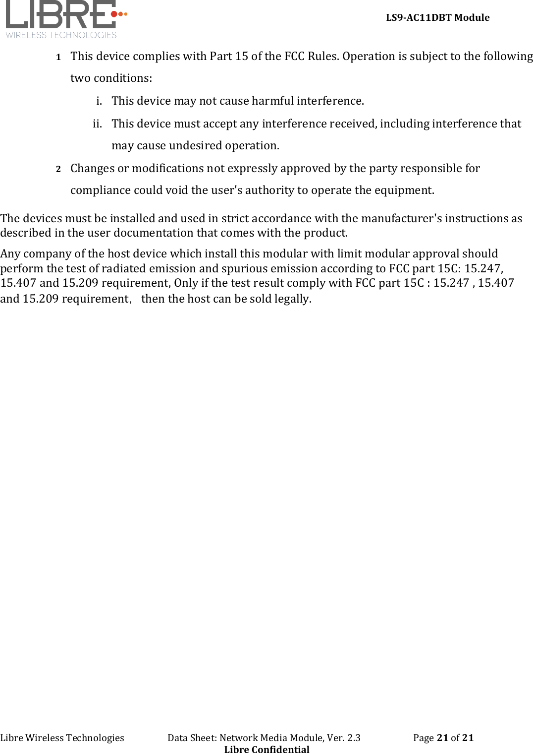 LS9-AC11DBT Module Libre Wireless Technologies   Data Sheet: Network Media Module, Ver. 2.3   Page 21 of 21 Libre Confidential 1 This device complies with Part 15 of the FCC Rules. Operation is subject to the following two conditions: i. This device may not cause harmful interference.ii. This device must accept any interference received, including interference thatmay cause undesired operation.2 Changes or modifications not expressly approved by the party responsible for compliance could void the user&apos;s authority to operate the equipment. The devices must be installed and used in strict accordance with the manufacturer&apos;s instructions as described in the user documentation that comes with the product. Any company of the host device which install this modular with limit modular approval should perform the test of radiated emission and spurious emission according to FCC part 15C: 15.247, 15.407 and 15.209 requirement, Only if the test result comply with FCC part 15C : 15.247 , 15.407 and 15.209 requirement，then the host can be sold legally. 