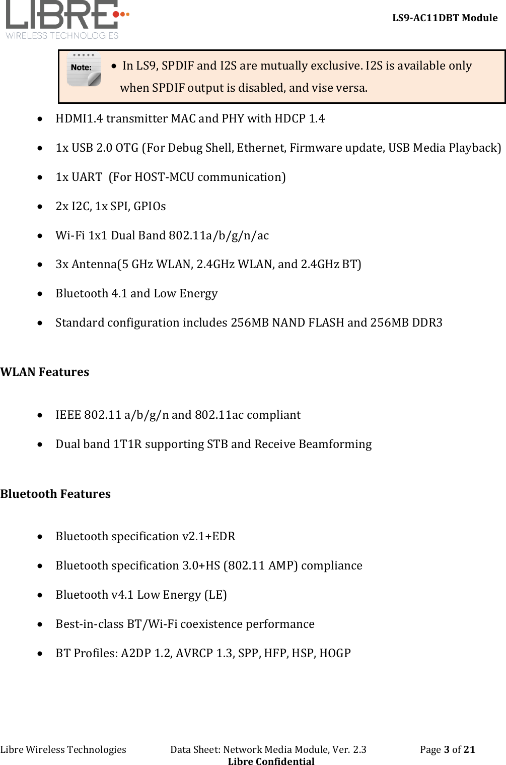     LS9-AC11DBT Module Libre Wireless Technologies                   Data Sheet: Network Media Module, Ver. 2.3                       Page 3 of 21 Libre Confidential •  In LS9, SPDIF and I2S are mutually exclusive. I2S is available only when SPDIF output is disabled, and vise versa. • HDMI1.4 transmitter MAC and PHY with HDCP 1.4  • 1x USB 2.0 OTG (For Debug Shell, Ethernet, Firmware update, USB Media Playback) • 1x UART  (For HOST-MCU communication) • 2x I2C, 1x SPI, GPIOs  • Wi-Fi 1x1 Dual Band 802.11a/b/g/n/ac  • 3x Antenna(5 GHz WLAN, 2.4GHz WLAN, and 2.4GHz BT) • Bluetooth 4.1 and Low Energy  • Standard configuration includes 256MB NAND FLASH and 256MB DDR3  WLAN Features  • IEEE 802.11 a/b/g/n and 802.11ac compliant • Dual band 1T1R supporting STB and Receive Beamforming  Bluetooth Features  • Bluetooth specification v2.1+EDR • Bluetooth specification 3.0+HS (802.11 AMP) compliance • Bluetooth v4.1 Low Energy (LE) • Best-in-class BT/Wi-Fi coexistence performance • BT Profiles: A2DP 1.2, AVRCP 1.3, SPP, HFP, HSP, HOGP  