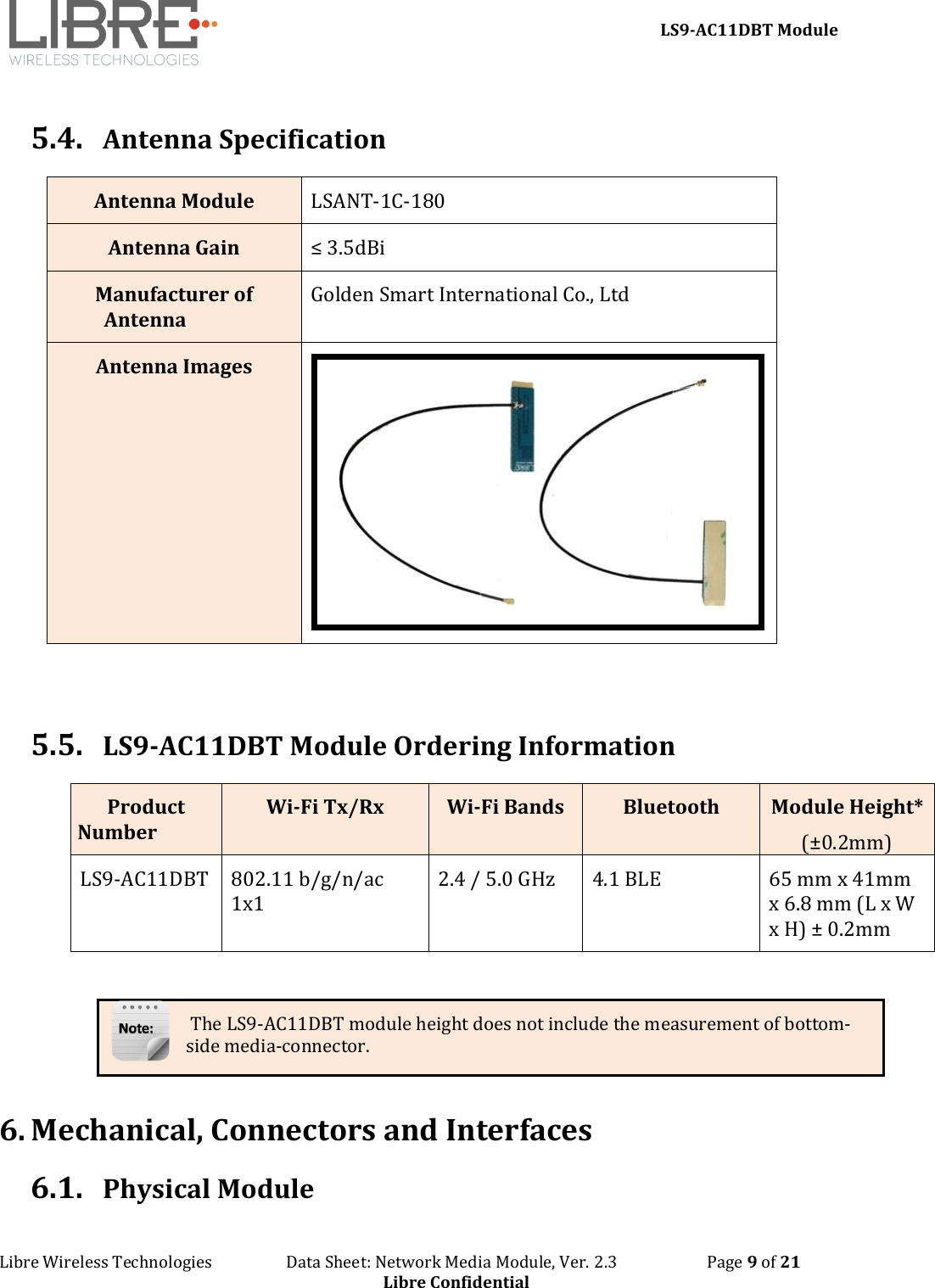     LS9-AC11DBT Module Libre Wireless Technologies                   Data Sheet: Network Media Module, Ver. 2.3                       Page 9 of 21 Libre Confidential  5.4. Antenna Specification Antenna Module LSANT-1C-180 Antenna Gain ≤ 3.5dBi Manufacturer of Antenna Golden Smart International Co., Ltd Antenna Images    5.5. LS9-AC11DBT Module Ordering Information Product Number Wi-Fi Tx/Rx Wi-Fi Bands Bluetooth Module Height* (±0.2mm) LS9-AC11DBT 802.11 b/g/n/ac 1x1 2.4 / 5.0 GHz 4.1 BLE 65 mm x 41mm x 6.8 mm (L x W x H) ± 0.2mm   The LS9-AC11DBT module height does not include the measurement of bottom-side media-connector.  6. Mechanical, Connectors and Interfaces 6.1. Physical Module 