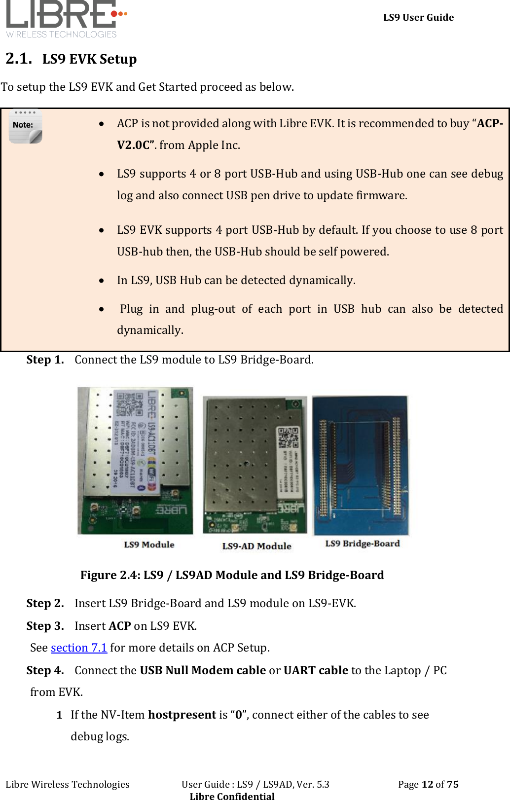 LS9 User Guide Libre Wireless Technologies User Guide : LS9 / LS9AD, Ver. 5.3 Page 12 of 75 Libre Confidential 2.1. LS9 EVK Setup To setup the LS9 EVK and Get Started proceed as below. ACP is not provided along with Libre EVK. It is recommended to buy “ACP-V2.0C”. from Apple Inc. LS9 supports 4 or 8 port USB-Hub and using USB-Hub one can see debug log and also connect USB pen drive to update firmware. LS9 EVK supports 4 port USB-Hub by default. If you choose to use 8 port USB-hub then, the USB-Hub should be self powered. In LS9, USB Hub can be detected dynamically. Plug in and plug-out of each port in USB hub can also be detected dynamically. Step 1. Connect the LS9 module to LS9 Bridge-Board. Figure 2.4: LS9 / LS9AD Module and LS9 Bridge-Board Step 2. Insert LS9 Bridge-Board and LS9 module on LS9-EVK. Step 3. Insert ACP on LS9 EVK. See section 7.1 for more details on ACP Setup. Step 4. Connect the USB Null Modem cable or UART cable to the Laptop / PC from EVK. 1 If the NV-Item hostpresent is “0”, connect either of the cables to see debug logs.
