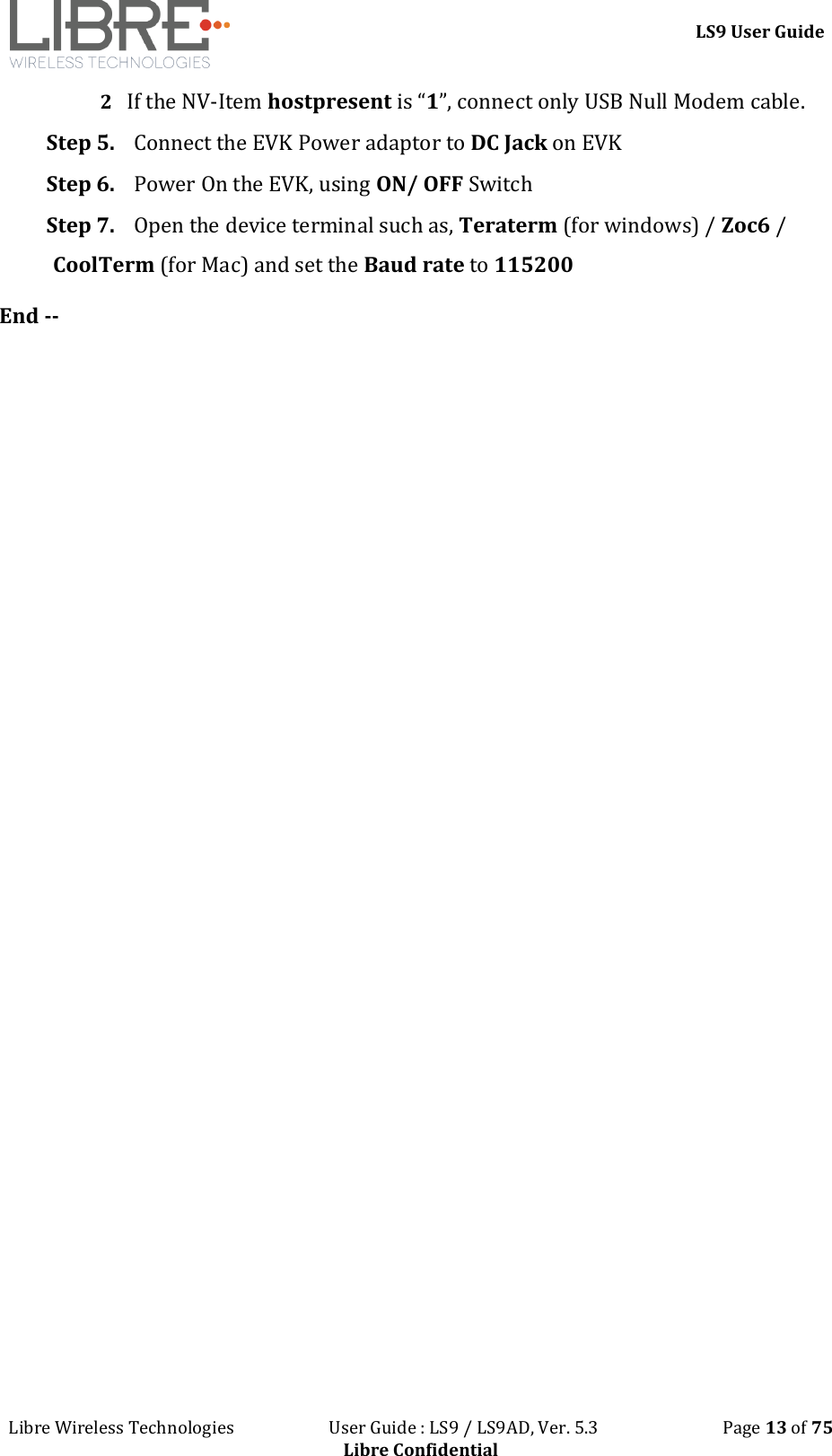 LS9 User Guide Libre Wireless Technologies User Guide : LS9 / LS9AD, Ver. 5.3 Page 13 of 75 Libre Confidential 2 If the NV-Item hostpresent is “1”, connect only USB Null Modem cable. Step 5. Connect the EVK Power adaptor to DC Jack on EVK Step 6. Power On the EVK, using ON/ OFF Switch Step 7. Open the device terminal such as, Teraterm (for windows) / Zoc6 / CoolTerm (for Mac) and set the Baud rate to 115200 End --