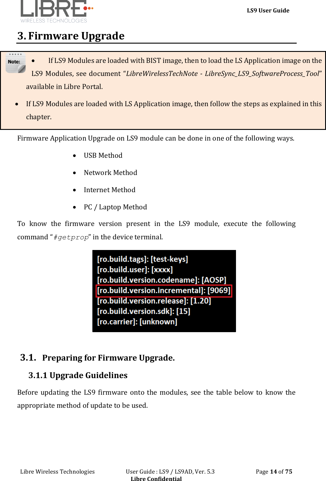 LS9 User Guide Libre Wireless Technologies User Guide : LS9 / LS9AD, Ver. 5.3 Page 14 of 75 Libre Confidential 3. Firmware Upgrade If LS9 Modules are loaded with BIST image, then to load the LS Application image on the LS9 Modules, see document “LibreWirelessTechNote - LibreSync_LS9_SoftwareProcess_Tool” available in Libre Portal. If LS9 Modules are loaded with LS Application image, then follow the steps as explained in this chapter. Firmware Application Upgrade on LS9 module can be done in one of the following ways. USB Method Network Method Internet Method PC / Laptop Method To know the firmware version present in the LS9 module, execute the following command “#getprop” in the device terminal. 3.1. Preparing for Firmware Upgrade. 3.1.1 Upgrade Guidelines Before updating the LS9 firmware onto the modules, see the table below to know the appropriate method of update to be used.