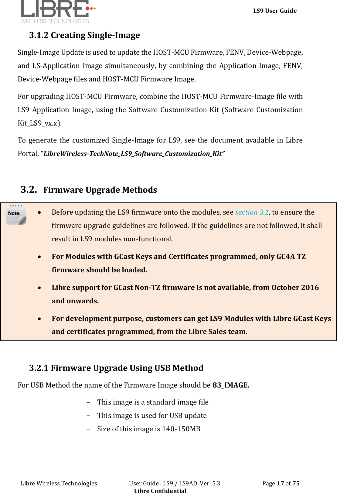 LS9 User Guide Libre Wireless Technologies User Guide : LS9 / LS9AD, Ver. 5.3 Page 17 of 75 Libre Confidential 3.1.2 Creating Single-Image Single-Image Update is used to update the HOST-MCU Firmware, FENV, Device-Webpage, and LS-Application Image simultaneously, by combining the Application Image, FENV, Device-Webpage files and HOST-MCU Firmware Image. For upgrading HOST-MCU Firmware, combine the HOST-MCU Firmware-Image file with LS9 Application Image, using the Software Customization Kit (Software Customization Kit_LS9_vx.x). To generate the customized Single-Image for LS9, see the document available in Libre Portal, “LibreWireless-TechNote_LS9_Software_Customization_Kit” 3.2. Firmware Upgrade Methods Before updating the LS9 firmware onto the modules, see section 3.1, to ensure the firmware upgrade guidelines are followed. If the guidelines are not followed, it shall result in LS9 modules non-functional. For Modules with GCast Keys and Certificates programmed, only GC4A TZ firmware should be loaded. Libre support for GCast Non-TZ firmware is not available, from October 2016 and onwards. For development purpose, customers can get LS9 Modules with Libre GCast Keys and certificates programmed, from the Libre Sales team. 3.2.1 Firmware Upgrade Using USB Method For USB Method the name of the Firmware Image should be 83_IMAGE. - This image is a standard image file - This image is used for USB update - Size of this image is 140-150MB