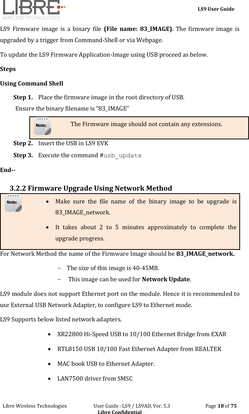 LS9 User Guide Libre Wireless Technologies User Guide : LS9 / LS9AD, Ver. 5.3 Page 18 of 75 Libre Confidential LS9 Firmware image is a binary file (File name: 83_IMAGE). The firmware image is upgraded by a trigger from Command-Shell or via Webpage. To update the LS9 Firmware Application-Image using USB proceed as below. Steps Using Command Shell Step 1. Place the firmware image in the root directory of USB. Ensure the binary filename is “83_IMAGE” The Firmware image should not contain any extensions. Step 2. Insert the USB in LS9 EVK Step 3. Execute the command #usb_update End-- 3.2.2 Firmware Upgrade Using Network Method For Network Method the name of the Firmware Image should be 83_IMAGE_network. - The size of this image is 40-45MB. - This image can be used for Network Update. LS9 module does not support Ethernet port on the module. Hence it is recommended to use External USB Network Adapter, to configure LS9 to Ethernet mode. LS9 Supports below listed network adapters. XR22800 Hi-Speed USB to 10/100 Ethernet Bridge from EXAR RTL8150 USB 10/100 Fast Ethernet Adapter from REALTEK MAC book USB to Ethernet Adapter. LAN7500 driver from SMSC Make sure the file name of the binary image to be upgrade is 83_IMAGE_network. It takes about 2 to 5 minutes approximately to complete the upgrade progress.