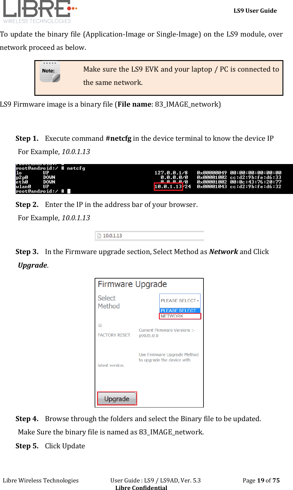 LS9 User Guide Libre Wireless Technologies User Guide : LS9 / LS9AD, Ver. 5.3 Page 19 of 75 Libre Confidential To update the binary file (Application-Image or Single-Image) on the LS9 module, over network proceed as below. Make sure the LS9 EVK and your laptop / PC is connected to the same network. LS9 Firmware image is a binary file (File name: 83_IMAGE_network) Step 1. Execute command #netcfg in the device terminal to know the device IP For Example, 10.0.1.13 Step 2. Enter the IP in the address bar of your browser. For Example, 10.0.1.13 Step 3. In the Firmware upgrade section, Select Method as Network and Click Upgrade. Step 4. Browse through the folders and select the Binary file to be updated. Make Sure the binary file is named as 83_IMAGE_network. Step 5. Click Update