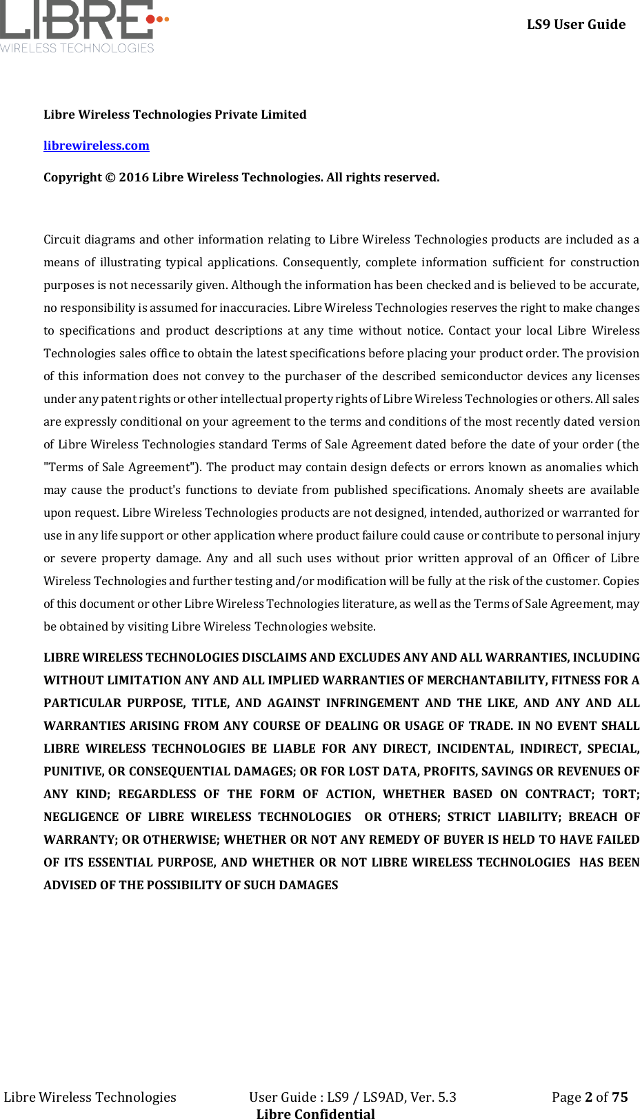 LS9 User Guide Libre Wireless Technologies User Guide : LS9 / LS9AD, Ver. 5.3 Page 2 of 75 Libre Confidential Libre Wireless Technologies Private Limited librewireless.com Copyright © 2016 Libre Wireless Technologies. All rights reserved. Circuit diagrams and other information relating to Libre Wireless Technologies products are included as a means of illustrating typical applications. Consequently, complete information sufficient for construction purposes is not necessarily given. Although the information has been checked and is believed to be accurate, no responsibility is assumed for inaccuracies. Libre Wireless Technologies reserves the right to make changes to specifications and product descriptions at any time without notice. Contact your local Libre Wireless Technologies sales office to obtain the latest specifications before placing your product order. The provision of this information does not convey to the purchaser of the described semiconductor devices any licenses under any patent rights or other intellectual property rights of Libre Wireless Technologies or others. All sales are expressly conditional on your agreement to the terms and conditions of the most recently dated version of Libre Wireless Technologies standard Terms of Sale Agreement dated before the date of your order (the "Terms of Sale Agreement"). The product may contain design defects or errors known as anomalies which may cause the product's functions to deviate from published specifications. Anomaly sheets are available upon request. Libre Wireless Technologies products are not designed, intended, authorized or warranted for use in any life support or other application where product failure could cause or contribute to personal injury or severe property damage. Any and all such uses without prior written approval of an Officer of Libre Wireless Technologies and further testing and/or modification will be fully at the risk of the customer. Copies of this document or other Libre Wireless Technologies literature, as well as the Terms of Sale Agreement, may be obtained by visiting Libre Wireless Technologies website. LIBRE WIRELESS TECHNOLOGIES DISCLAIMS AND EXCLUDES ANY AND ALL WARRANTIES, INCLUDING WITHOUT LIMITATION ANY AND ALL IMPLIED WARRANTIES OF MERCHANTABILITY, FITNESS FOR A PARTICULAR PURPOSE, TITLE, AND AGAINST INFRINGEMENT AND THE LIKE, AND ANY AND ALL WARRANTIES ARISING FROM ANY COURSE OF DEALING OR USAGE OF TRADE. IN NO EVENT SHALL LIBRE WIRELESS TECHNOLOGIES BE LIABLE FOR ANY DIRECT, INCIDENTAL, INDIRECT, SPECIAL, PUNITIVE, OR CONSEQUENTIAL DAMAGES; OR FOR LOST DATA, PROFITS, SAVINGS OR REVENUES OF ANY KIND; REGARDLESS OF THE FORM OF ACTION, WHETHER BASED ON CONTRACT; TORT; NEGLIGENCE OF LIBRE WIRELESS TECHNOLOGIES OR OTHERS; STRICT LIABILITY; BREACH OF WARRANTY; OR OTHERWISE; WHETHER OR NOT ANY REMEDY OF BUYER IS HELD TO HAVE FAILED OF ITS ESSENTIAL PURPOSE, AND WHETHER OR NOT LIBRE WIRELESS TECHNOLOGIES HAS BEEN ADVISED OF THE POSSIBILITY OF SUCH DAMAGES
