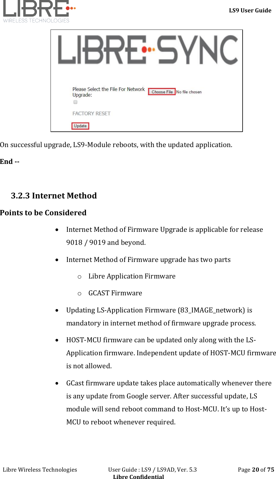 LS9 User Guide Libre Wireless Technologies User Guide : LS9 / LS9AD, Ver. 5.3 Page 20 of 75 Libre Confidential On successful upgrade, LS9-Module reboots, with the updated application. End -- 3.2.3 Internet Method Points to be Considered Internet Method of Firmware Upgrade is applicable for release 9018 / 9019 and beyond. Internet Method of Firmware upgrade has two parts o Libre Application Firmware o GCAST Firmware Updating LS-Application Firmware (83_IMAGE_network) is mandatory in internet method of firmware upgrade process. HOST-MCU firmware can be updated only along with the LS-Application firmware. Independent update of HOST-MCU firmware is not allowed. GCast firmware update takes place automatically whenever there is any update from Google server. After successful update, LS module will send reboot command to Host-MCU. It’s up to Host-MCU to reboot whenever required.
