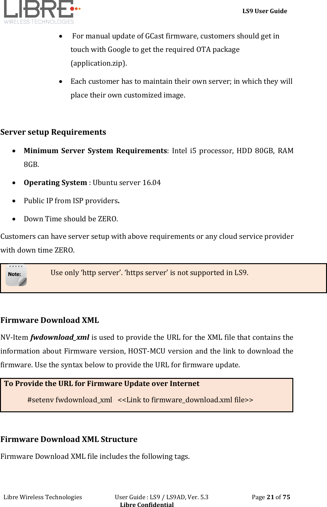 LS9 User Guide Libre Wireless Technologies User Guide : LS9 / LS9AD, Ver. 5.3 Page 21 of 75 Libre Confidential For manual update of GCast firmware, customers should get in touch with Google to get the required OTA package (application.zip). Each customer has to maintain their own server; in which they will place their own customized image. Server setup Requirements Minimum Server System Requirements: Intel i5 processor, HDD 80GB, RAM 8GB. Operating System : Ubuntu server 16.04 Public IP from ISP providers. Down Time should be ZERO. Customers can have server setup with above requirements or any cloud service provider with down time ZERO. Use only ‘http server’. ‘https server’ is not supported in LS9. Firmware Download XML NV-Item fwdownload_xml is used to provide the URL for the XML file that contains the information about Firmware version, HOST-MCU version and the link to download the firmware. Use the syntax below to provide the URL for firmware update. To Provide the URL for Firmware Update over Internet #setenv fwdownload_xml <<Link to firmware_download.xml file>> Firmware Download XML Structure Firmware Download XML file includes the following tags.