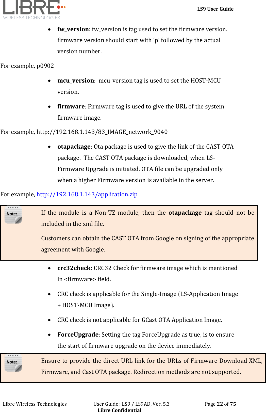 LS9 User Guide Libre Wireless Technologies User Guide : LS9 / LS9AD, Ver. 5.3 Page 22 of 75 Libre Confidential fw_version: fw_version is tag used to set the firmware version. firmware version should start with ‘p’ followed by the actual version number. For example, p0902 mcu_version: mcu_version tag is used to set the HOST-MCU version. firmware: Firmware tag is used to give the URL of the system firmware image. For example, http://192.168.1.143/83_IMAGE_network_9040 otapackage: Ota package is used to give the link of the CAST OTA package. The CAST OTA package is downloaded, when LS-Firmware Upgrade is initiated. OTA file can be upgraded only when a higher Firmware version is available in the server. For example, http://192.168.1.143/application.zip If the module is a Non-TZ module, then the otapackage tag should not be included in the xml file. Customers can obtain the CAST OTA from Google on signing of the appropriate agreement with Google. crc32check: CRC32 Check for firmware image which is mentioned in <firmware> field. CRC check is applicable for the Single-Image (LS-Application Image + HOST-MCU Image). CRC check is not applicable for GCast OTA Application Image. ForceUpgrade: Setting the tag ForceUpgrade as true, is to ensure the start of firmware upgrade on the device immediately. Ensure to provide the direct URL link for the URLs of Firmware Download XML, Firmware, and Cast OTA package. Redirection methods are not supported.
