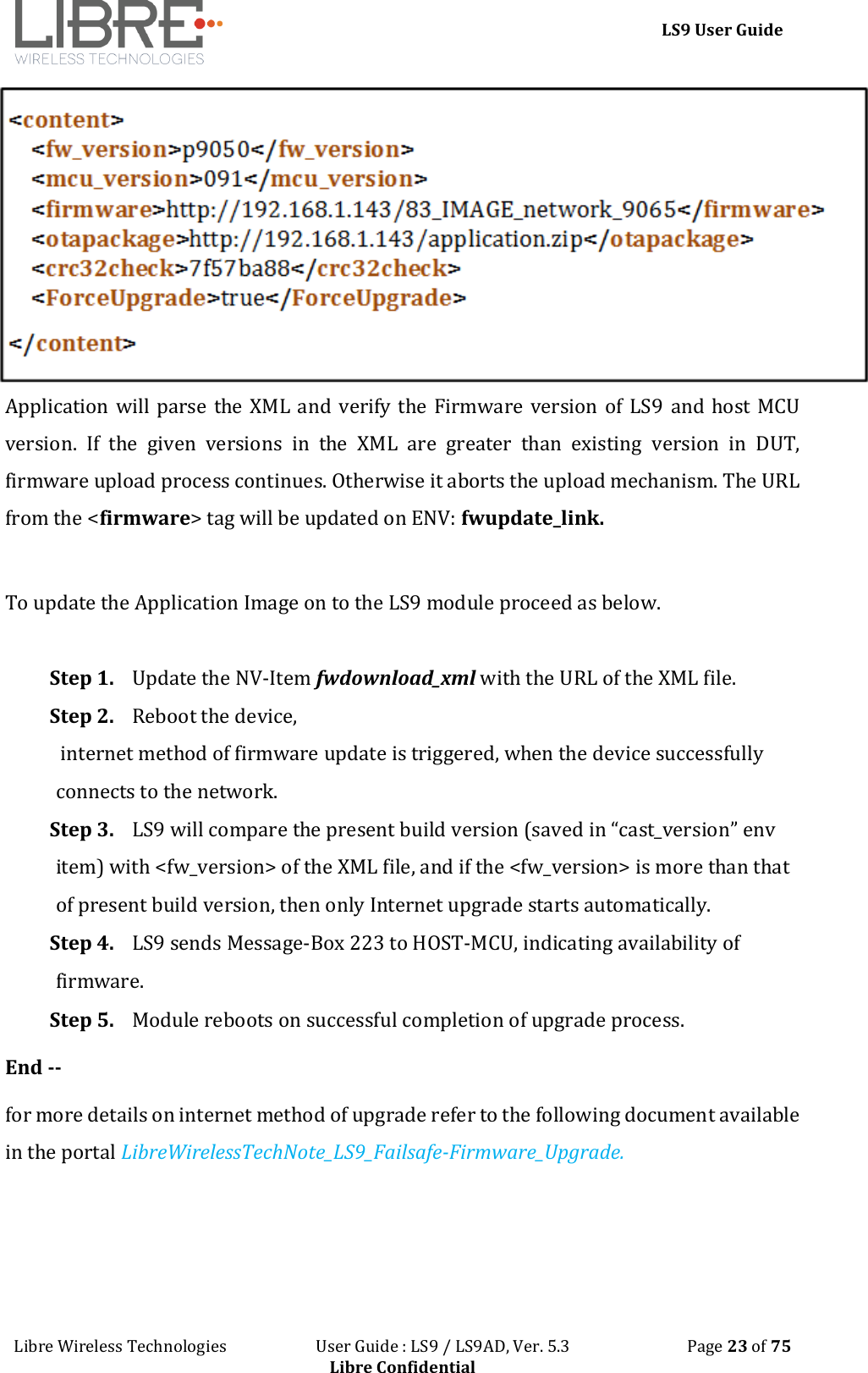 LS9 User Guide Libre Wireless Technologies User Guide : LS9 / LS9AD, Ver. 5.3 Page 23 of 75 Libre Confidential Application will parse the XML and verify the Firmware version of LS9 and host MCU version. If the given versions in the XML are greater than existing version in DUT, firmware upload process continues. Otherwise it aborts the upload mechanism. The URL from the <firmware> tag will be updated on ENV: fwupdate_link. To update the Application Image on to the LS9 module proceed as below. Step 1. Update the NV-Item fwdownload_xml with the URL of the XML file. Step 2. Reboot the device, internet method of firmware update is triggered, when the device successfully connects to the network. Step 3. LS9 will compare the present build version (saved in “cast_version” env item) with <fw_version> of the XML file, and if the <fw_version> is more than that of present build version, then only Internet upgrade starts automatically. Step 4. LS9 sends Message-Box 223 to HOST-MCU, indicating availability of firmware. Step 5. Module reboots on successful completion of upgrade process. End -- for more details on internet method of upgrade refer to the following document available in the portal LibreWirelessTechNote_LS9_Failsafe-Firmware_Upgrade.