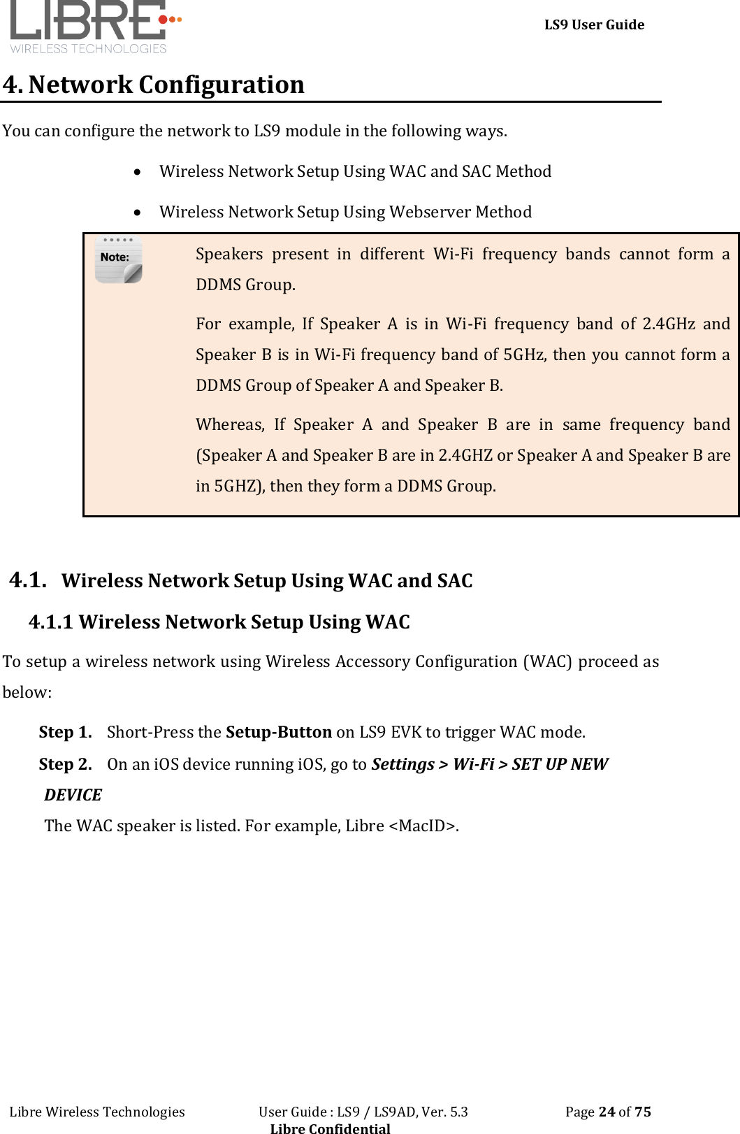 LS9 User Guide Libre Wireless Technologies User Guide : LS9 / LS9AD, Ver. 5.3 Page 24 of 75 Libre Confidential 4. Network Configuration You can configure the network to LS9 module in the following ways. Wireless Network Setup Using WAC and SAC Method Wireless Network Setup Using Webserver Method Speakers present in different Wi-Fi frequency bands cannot form a DDMS Group. For example, If Speaker A is in Wi-Fi frequency band of 2.4GHz and Speaker B is in Wi-Fi frequency band of 5GHz, then you cannot form a DDMS Group of Speaker A and Speaker B. Whereas, If Speaker A and Speaker B are in same frequency band (Speaker A and Speaker B are in 2.4GHZ or Speaker A and Speaker B are in 5GHZ), then they form a DDMS Group. 4.1. Wireless Network Setup Using WAC and SAC 4.1.1 Wireless Network Setup Using WAC To setup a wireless network using Wireless Accessory Configuration (WAC) proceed as below: Step 1. Short-Press the Setup-Button on LS9 EVK to trigger WAC mode. Step 2. On an iOS device running iOS, go to Settings > Wi-Fi > SET UP NEW DEVICE The WAC speaker is listed. For example, Libre <MacID>.