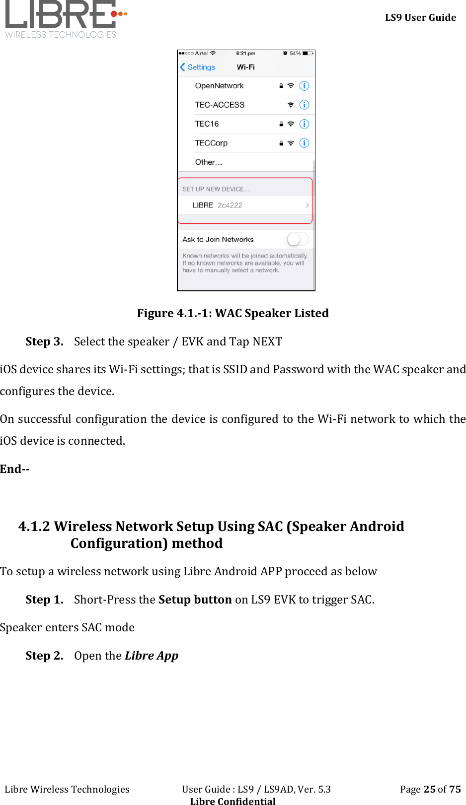 LS9 User Guide Libre Wireless Technologies User Guide : LS9 / LS9AD, Ver. 5.3 Page 25 of 75 Libre Confidential Figure 4.1.-1: WAC Speaker Listed Step 3. Select the speaker / EVK and Tap NEXT iOS device shares its Wi-Fi settings; that is SSID and Password with the WAC speaker and configures the device. On successful configuration the device is configured to the Wi-Fi network to which the iOS device is connected. End-- 4.1.2 Wireless Network Setup Using SAC (Speaker Android Configuration) method To setup a wireless network using Libre Android APP proceed as below Step 1. Short-Press the Setup button on LS9 EVK to trigger SAC. Speaker enters SAC mode Step 2. Open the Libre App
