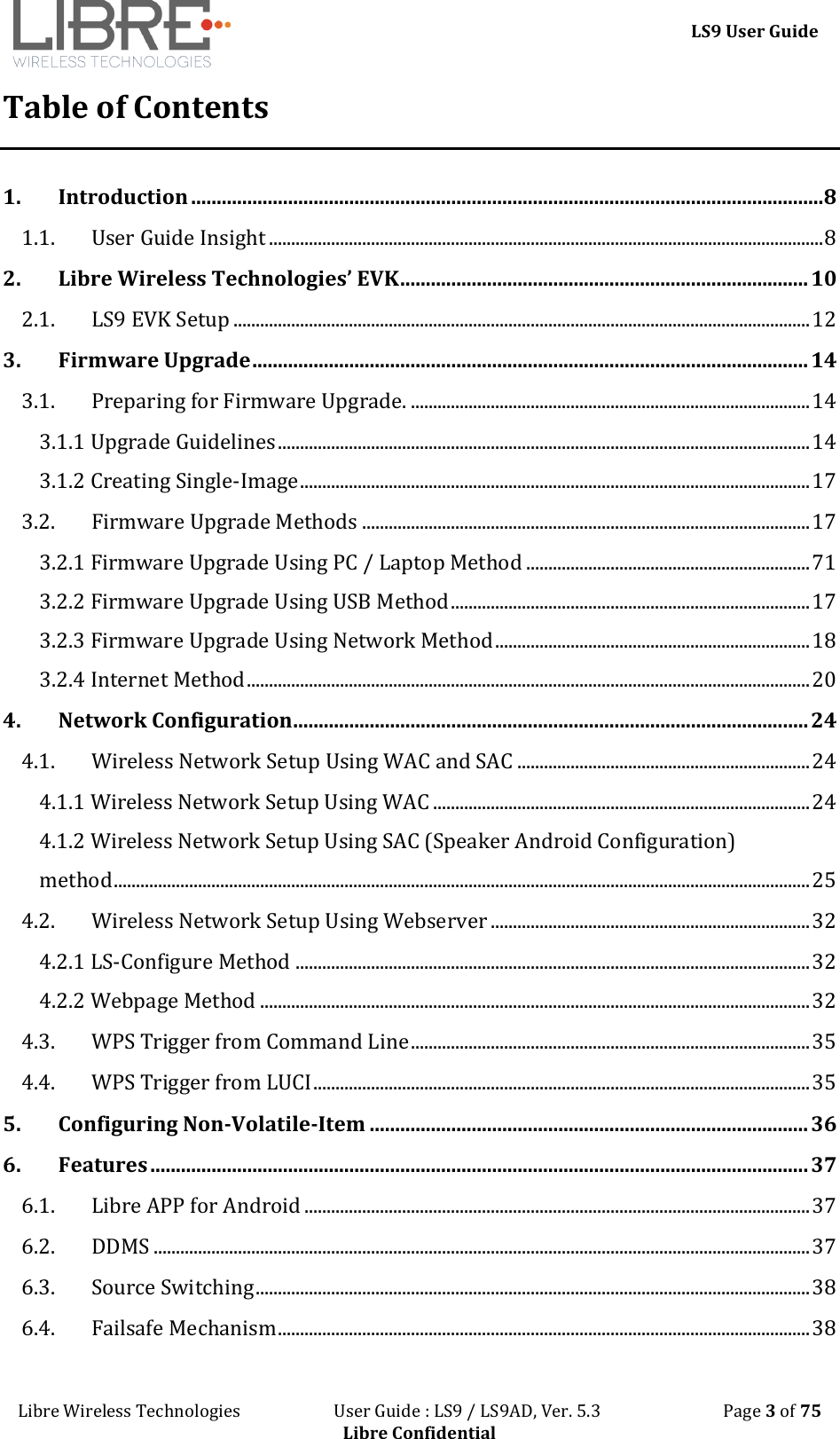 LS9 User Guide Libre Wireless Technologies User Guide : LS9 / LS9AD, Ver. 5.3 Page 3 of 75 Libre Confidential Table of Contents 1. Introduction ............................................................................................................................ 8 1.1. User Guide Insight ............................................................................................................................. 8 2. Libre Wireless Technologies’ EVK ................................................................................ 10 2.1. LS9 EVK Setup .................................................................................................................................. 12 3. Firmware Upgrade ............................................................................................................. 14 3.1. Preparing for Firmware Upgrade. .......................................................................................... 14 3.1.1 Upgrade Guidelines ........................................................................................................................ 14 3.1.2 Creating Single-Image ................................................................................................................... 17 3.2. Firmware Upgrade Methods ..................................................................................................... 17 3.2.1 Firmware Upgrade Using PC / Laptop Method ................................................................ 71 3.2.2 Firmware Upgrade Using USB Method ................................................................................. 17 3.2.3 Firmware Upgrade Using Network Method ....................................................................... 18 3.2.4 Internet Method ............................................................................................................................... 20 4. Network Configuration ..................................................................................................... 24 4.1. Wireless Network Setup Using WAC and SAC .................................................................. 24 4.1.1 Wireless Network Setup Using WAC ..................................................................................... 24 4.1.2 Wireless Network Setup Using SAC (Speaker Android Configuration) method ............................................................................................................................................................. 25 4.2. Wireless Network Setup Using Webserver ........................................................................ 32 4.2.1 LS-Configure Method .................................................................................................................... 32 4.2.2 Webpage Method ............................................................................................................................ 32 4.3. WPS Trigger from Command Line .......................................................................................... 35 4.4. WPS Trigger from LUCI ................................................................................................................ 35 5. Configuring Non-Volatile-Item ...................................................................................... 36 6. Features ................................................................................................................................. 37 6.1. Libre APP for Android .................................................................................................................. 37 6.2. DDMS .................................................................................................................................................... 37 6.3. Source Switching ............................................................................................................................. 38 6.4. Failsafe Mechanism ........................................................................................................................ 38