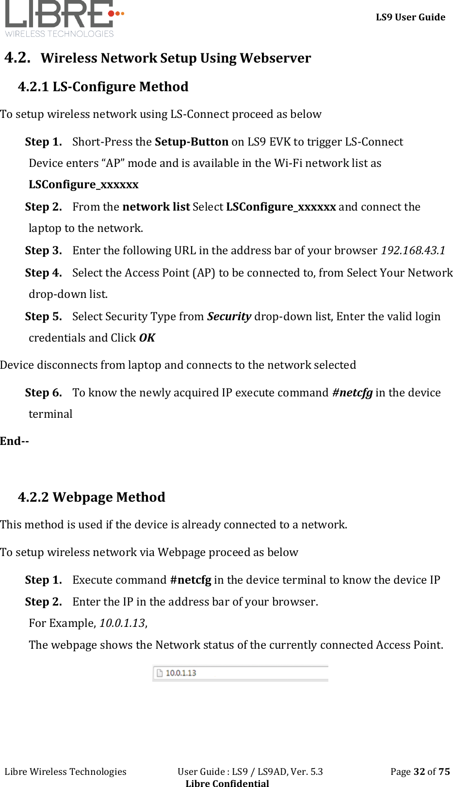 LS9 User Guide Libre Wireless Technologies User Guide : LS9 / LS9AD, Ver. 5.3 Page 32 of 75 Libre Confidential 4.2. Wireless Network Setup Using Webserver 4.2.1 LS-Configure Method To setup wireless network using LS-Connect proceed as below Step 1. Short-Press the Setup-Button on LS9 EVK to trigger LS-Connect Device enters “AP” mode and is available in the Wi-Fi network list as LSConfigure_xxxxxx Step 2. From the network list Select LSConfigure_xxxxxx and connect the laptop to the network. Step 3. Enter the following URL in the address bar of your browser 192.168.43.1 Step 4. Select the Access Point (AP) to be connected to, from Select Your Network drop-down list. Step 5. Select Security Type from Security drop-down list, Enter the valid login credentials and Click OK Device disconnects from laptop and connects to the network selected Step 6. To know the newly acquired IP execute command #netcfg in the device terminal End-- 4.2.2 Webpage Method This method is used if the device is already connected to a network. To setup wireless network via Webpage proceed as below Step 1. Execute command #netcfg in the device terminal to know the device IP Step 2. Enter the IP in the address bar of your browser. For Example, 10.0.1.13, The webpage shows the Network status of the currently connected Access Point.