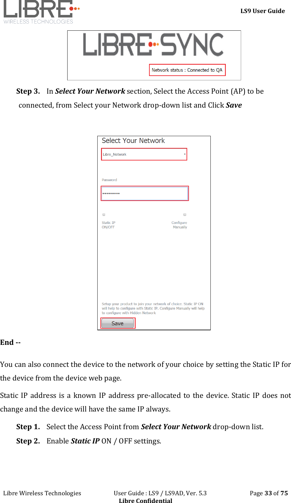 LS9 User Guide Libre Wireless Technologies User Guide : LS9 / LS9AD, Ver. 5.3 Page 33 of 75 Libre Confidential Step 3. In Select Your Network section, Select the Access Point (AP) to be connected, from Select your Network drop-down list and Click Save End -- You can also connect the device to the network of your choice by setting the Static IP for the device from the device web page. Static IP address is a known IP address pre-allocated to the device. Static IP does not change and the device will have the same IP always. Step 1. Select the Access Point from Select Your Network drop-down list. Step 2. Enable Static IP ON / OFF settings.