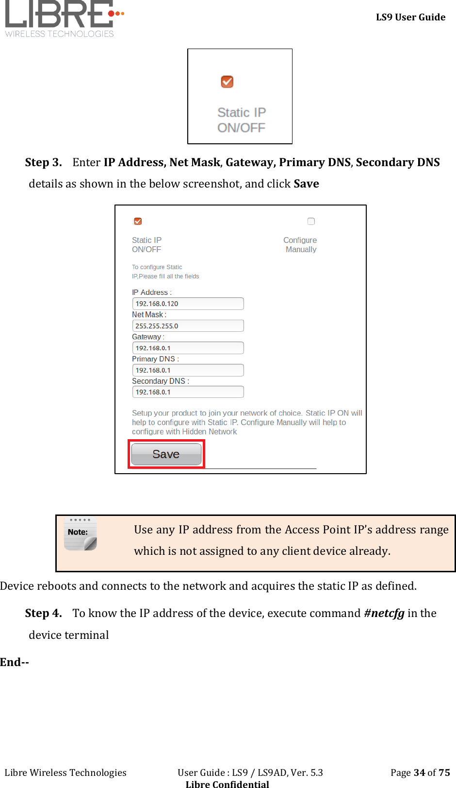 LS9 User Guide Libre Wireless Technologies User Guide : LS9 / LS9AD, Ver. 5.3 Page 34 of 75 Libre Confidential Step 3. Enter IP Address, Net Mask, Gateway, Primary DNS, Secondary DNS details as shown in the below screenshot, and click Save Use any IP address from the Access Point IP’s address range which is not assigned to any client device already. Device reboots and connects to the network and acquires the static IP as defined. Step 4. To know the IP address of the device, execute command #netcfg in the device terminal End--