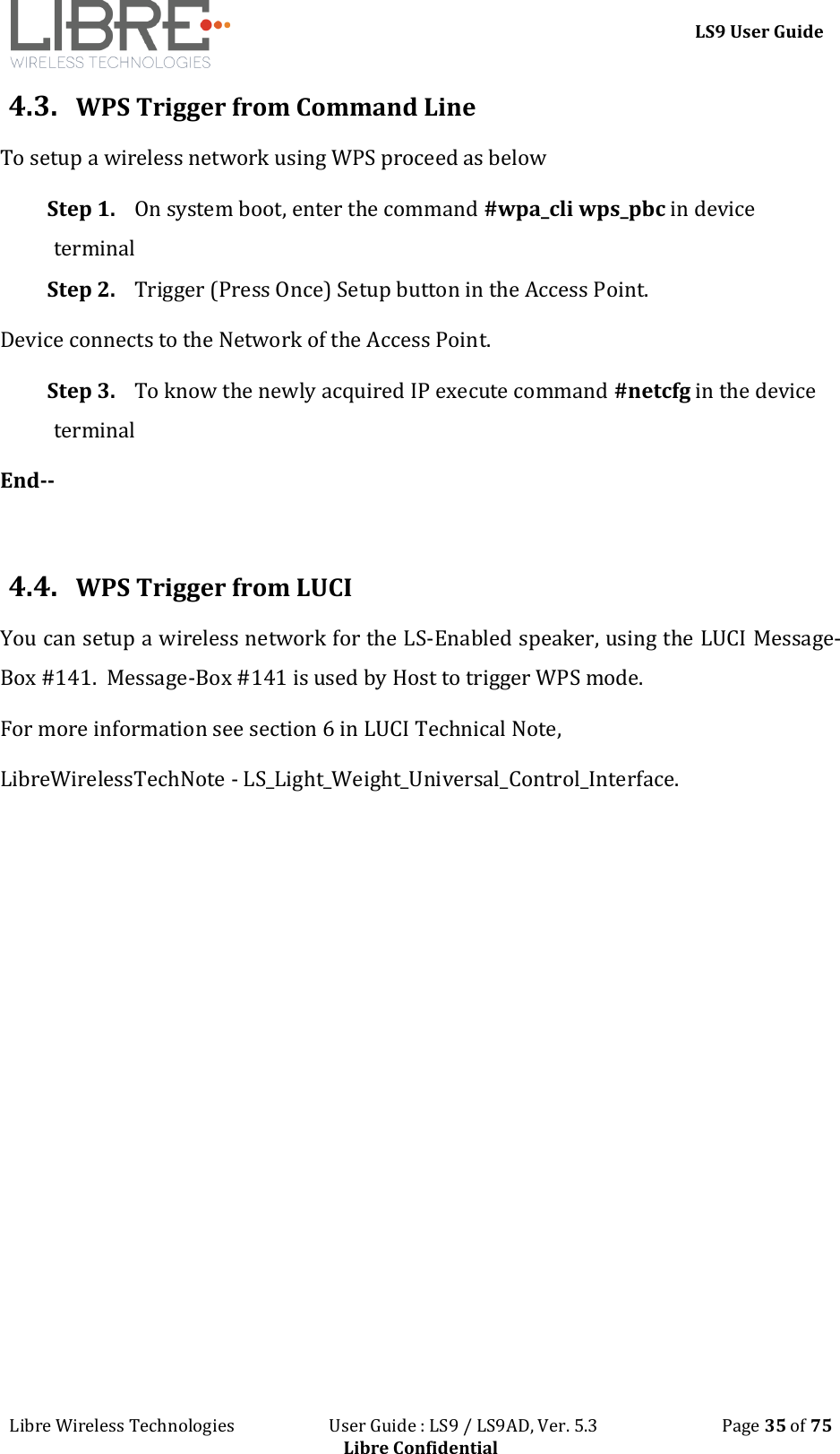 LS9 User Guide Libre Wireless Technologies User Guide : LS9 / LS9AD, Ver. 5.3 Page 35 of 75 Libre Confidential 4.3. WPS Trigger from Command Line To setup a wireless network using WPS proceed as below Step 1. On system boot, enter the command #wpa_cli wps_pbc in device terminal Step 2. Trigger (Press Once) Setup button in the Access Point. Device connects to the Network of the Access Point. Step 3. To know the newly acquired IP execute command #netcfg in the device terminal End-- 4.4. WPS Trigger from LUCI You can setup a wireless network for the LS-Enabled speaker, using the LUCI Message-Box #141. Message-Box #141 is used by Host to trigger WPS mode. For more information see section 6 in LUCI Technical Note, LibreWirelessTechNote - LS_Light_Weight_Universal_Control_Interface.