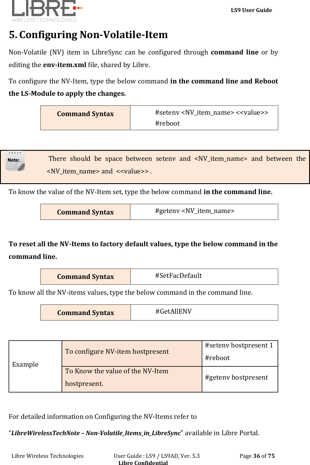 LS9 User Guide Libre Wireless Technologies User Guide : LS9 / LS9AD, Ver. 5.3 Page 36 of 75 Libre Confidential 5. Configuring Non-Volatile-Item Non-Volatile (NV) item in LibreSync can be configured through command line or by editing the env-item.xml file, shared by Libre. To configure the NV-Item, type the below command in the command line and Reboot the LS-Module to apply the changes. Command Syntax #setenv <NV_item_name> <<value>> #reboot There should be space between setenv and <NV_item_name> and between the <NV_item_name> and <<value>> . To know the value of the NV-Item set, type the below command in the command line. Command Syntax #getenv <NV_item_name> To reset all the NV-Items to factory default values, type the below command in the command line. Command Syntax #SetFacDefault To know all the NV-items values, type the below command in the command line. Command Syntax #GetAllENV Example To configure NV-item hostpresent #setenv hostpresent 1 #reboot To Know the value of the NV-Item hostpresent. #getenv hostpresent For detailed information on Configuring the NV-Items refer to “LibreWirelessTechNote – Non-Volatile_Items_in_LibreSync” available in Libre Portal.