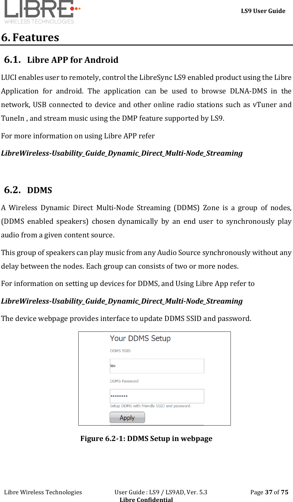 LS9 User Guide Libre Wireless Technologies User Guide : LS9 / LS9AD, Ver. 5.3 Page 37 of 75 Libre Confidential 6. Features 6.1. Libre APP for Android LUCI enables user to remotely, control the LibreSync LS9 enabled product using the Libre Application for android. The application can be used to browse DLNA-DMS in the network, USB connected to device and other online radio stations such as vTuner and TuneIn , and stream music using the DMP feature supported by LS9. For more information on using Libre APP refer LibreWireless-Usability_Guide_Dynamic_Direct_Multi-Node_Streaming 6.2. DDMS A Wireless Dynamic Direct Multi-Node Streaming (DDMS) Zone is a group of nodes, (DDMS enabled speakers) chosen dynamically by an end user to synchronously play audio from a given content source. This group of speakers can play music from any Audio Source synchronously without any delay between the nodes. Each group can consists of two or more nodes. For information on setting up devices for DDMS, and Using Libre App refer to LibreWireless-Usability_Guide_Dynamic_Direct_Multi-Node_Streaming The device webpage provides interface to update DDMS SSID and password. Figure 6.2-1: DDMS Setup in webpage