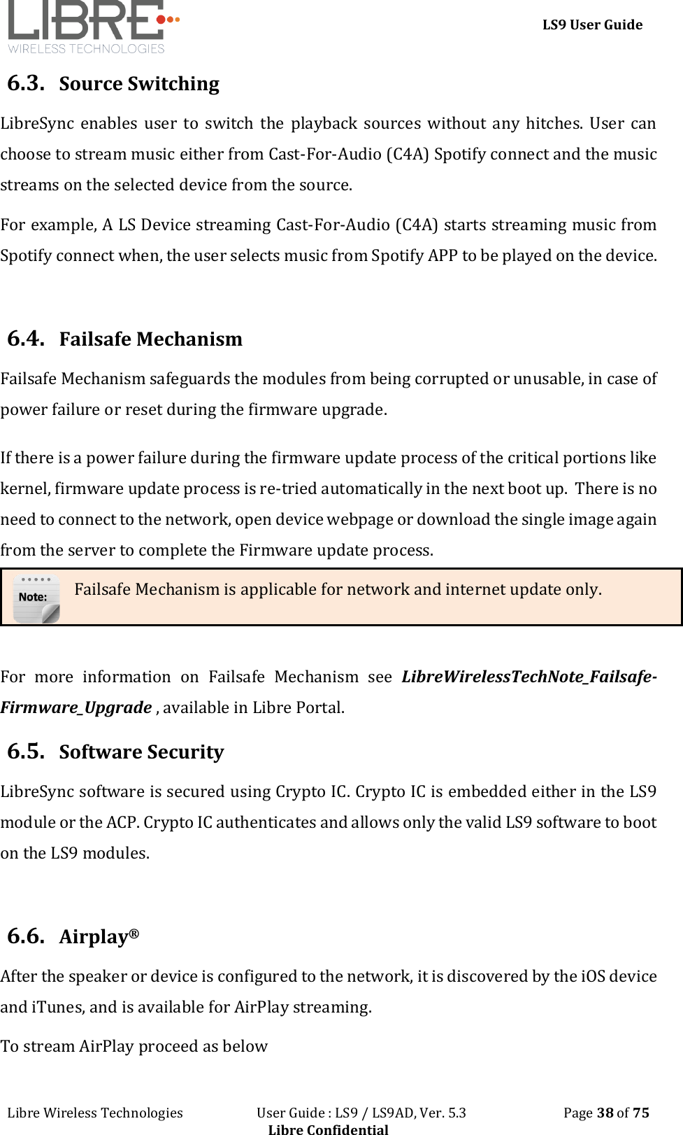 LS9 User Guide Libre Wireless Technologies User Guide : LS9 / LS9AD, Ver. 5.3 Page 38 of 75 Libre Confidential 6.3. Source Switching LibreSync enables user to switch the playback sources without any hitches. User can choose to stream music either from Cast-For-Audio (C4A) Spotify connect and the music streams on the selected device from the source. For example, A LS Device streaming Cast-For-Audio (C4A) starts streaming music from Spotify connect when, the user selects music from Spotify APP to be played on the device. 6.4. Failsafe Mechanism Failsafe Mechanism safeguards the modules from being corrupted or unusable, in case of power failure or reset during the firmware upgrade. If there is a power failure during the firmware update process of the critical portions like kernel, firmware update process is re-tried automatically in the next boot up. There is no need to connect to the network, open device webpage or download the single image again from the server to complete the Firmware update process. For more information on Failsafe Mechanism see LibreWirelessTechNote_Failsafe-Firmware_Upgrade , available in Libre Portal. 6.5. Software Security LibreSync software is secured using Crypto IC. Crypto IC is embedded either in the LS9 module or the ACP. Crypto IC authenticates and allows only the valid LS9 software to boot on the LS9 modules. 6.6. Airplay® After the speaker or device is configured to the network, it is discovered by the iOS device and iTunes, and is available for AirPlay streaming. To stream AirPlay proceed as below Failsafe Mechanism is applicable for network and internet update only.