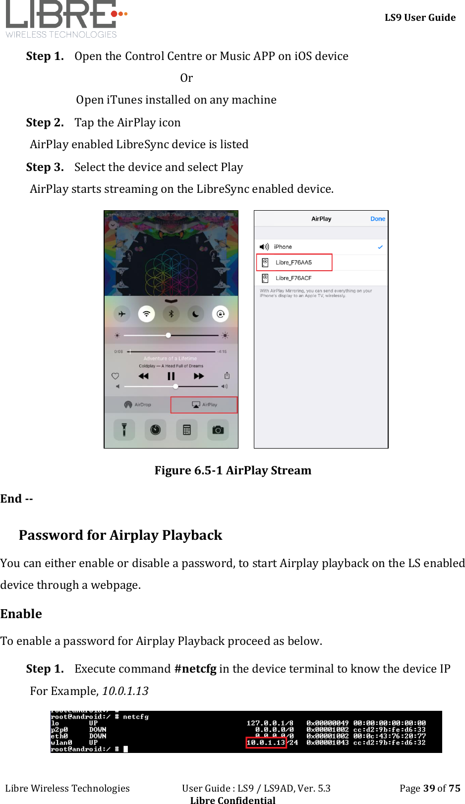 LS9 User Guide Libre Wireless Technologies User Guide : LS9 / LS9AD, Ver. 5.3 Page 39 of 75 Libre Confidential Step 1. Open the Control Centre or Music APP on iOS device Or Open iTunes installed on any machine Step 2. Tap the AirPlay icon AirPlay enabled LibreSync device is listed Step 3. Select the device and select Play AirPlay starts streaming on the LibreSync enabled device. Figure 6.5-1 AirPlay Stream End -- Password for Airplay Playback You can either enable or disable a password, to start Airplay playback on the LS enabled device through a webpage. Enable To enable a password for Airplay Playback proceed as below. Step 1. Execute command #netcfg in the device terminal to know the device IP For Example, 10.0.1.13