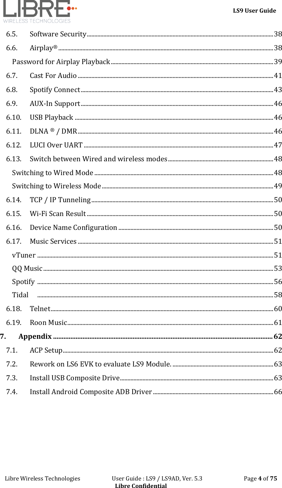 LS9 User Guide Libre Wireless Technologies User Guide : LS9 / LS9AD, Ver. 5.3 Page 4 of 75 Libre Confidential 6.5. Software Security ............................................................................................................................ 38 6.6. Airplay® ............................................................................................................................................... 38 Password for Airplay Playback ............................................................................................................ 39 6.7. Cast For Audio .................................................................................................................................. 41 6.8. Spotify Connect ................................................................................................................................ 43 6.9. AUX-In Support ................................................................................................................................ 46 6.10. USB Playback .................................................................................................................................... 46 6.11. DLNA ® / DMR .................................................................................................................................. 46 6.12. LUCI Over UART .............................................................................................................................. 47 6.13. Switch between Wired and wireless modes ...................................................................... 48 Switching to Wired Mode ....................................................................................................................... 48 Switching to Wireless Mode .................................................................................................................. 49 6.14. TCP / IP Tunneling ......................................................................................................................... 50 6.15. Wi-Fi Scan Result ............................................................................................................................ 50 6.16. Device Name Configuration ....................................................................................................... 50 6.17. Music Services .................................................................................................................................. 51 vTuner ............................................................................................................................................................. 51 QQ Music ......................................................................................................................................................... 53 Spotify ............................................................................................................................................................. 56 Tidal ............................................................................................................................................................. 58 6.18. Telnet .................................................................................................................................................... 60 6.19. Roon Music ......................................................................................................................................... 61 7. Appendix ............................................................................................................................... 62 7.1. ACP Setup............................................................................................................................................ 62 7.2. Rework on LS6 EVK to evaluate LS9 Module. ................................................................... 63 7.3. Install USB Composite Drive ...................................................................................................... 63 7.4. Install Android Composite ADB Driver ................................................................................ 66