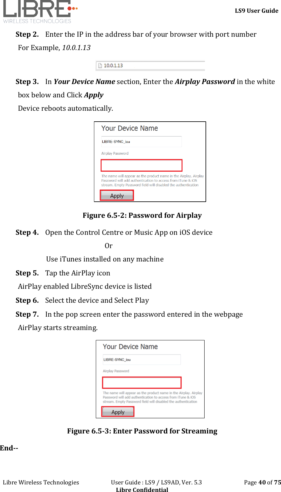 LS9 User Guide Libre Wireless Technologies User Guide : LS9 / LS9AD, Ver. 5.3 Page 40 of 75 Libre Confidential Step 2. Enter the IP in the address bar of your browser with port number For Example, 10.0.1.13 Step 3. In Your Device Name section, Enter the Airplay Password in the white box below and Click Apply Device reboots automatically. Figure 6.5-2: Password for Airplay Step 4. Open the Control Centre or Music App on iOS device Or Use iTunes installed on any machine Step 5. Tap the AirPlay icon AirPlay enabled LibreSync device is listed Step 6. Select the device and Select Play Step 7. In the pop screen enter the password entered in the webpage AirPlay starts streaming. Figure 6.5-3: Enter Password for Streaming End--