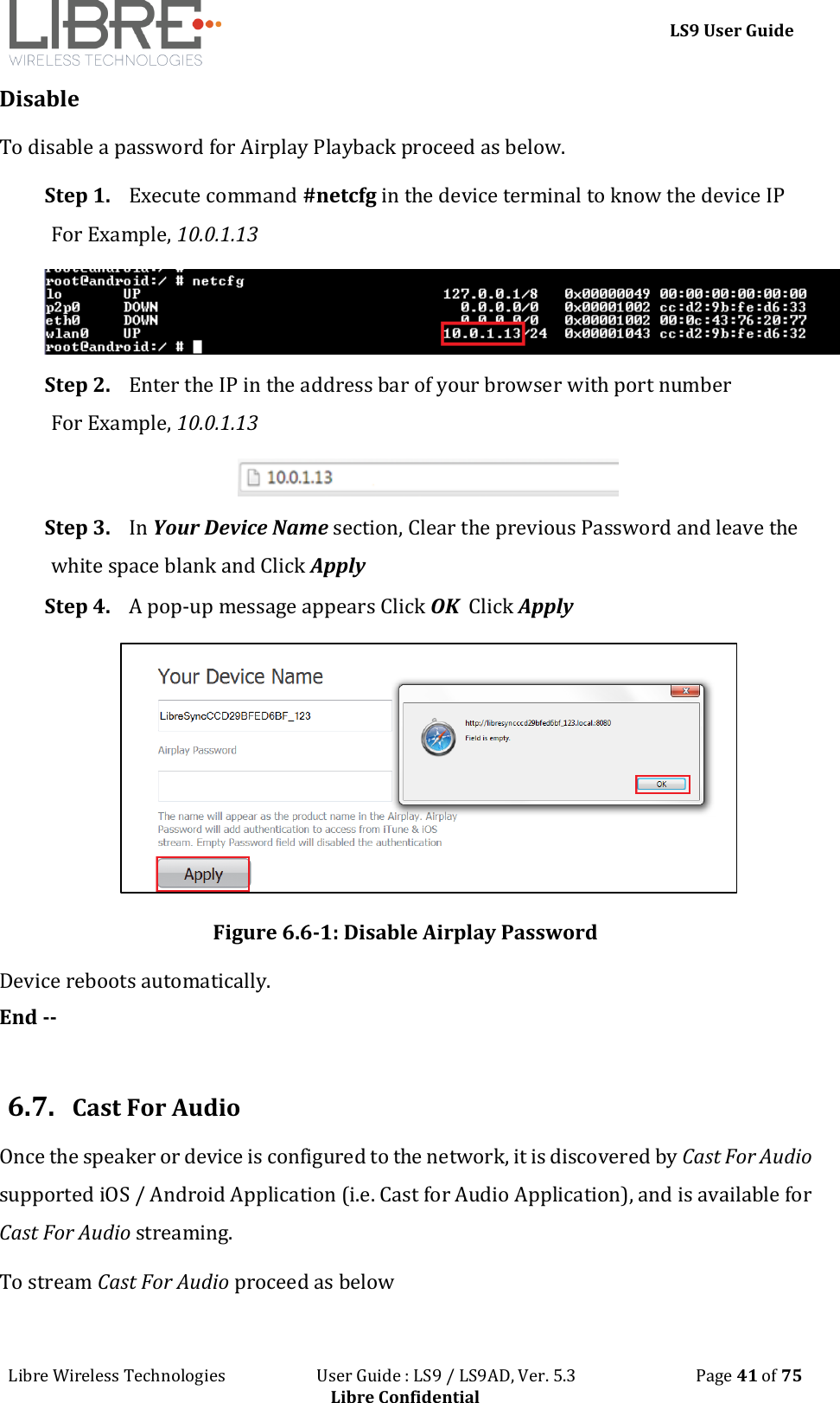 LS9 User Guide Libre Wireless Technologies User Guide : LS9 / LS9AD, Ver. 5.3 Page 41 of 75 Libre Confidential Disable To disable a password for Airplay Playback proceed as below. Step 1. Execute command #netcfg in the device terminal to know the device IP For Example, 10.0.1.13 Step 2. Enter the IP in the address bar of your browser with port number For Example, 10.0.1.13 Step 3. In Your Device Name section, Clear the previous Password and leave the white space blank and Click Apply Step 4. A pop-up message appears Click OK Click Apply Figure 6.6-1: Disable Airplay Password Device reboots automatically. End -- 6.7. Cast For Audio Once the speaker or device is configured to the network, it is discovered by Cast For Audio supported iOS / Android Application (i.e. Cast for Audio Application), and is available for Cast For Audio streaming. To stream Cast For Audio proceed as below