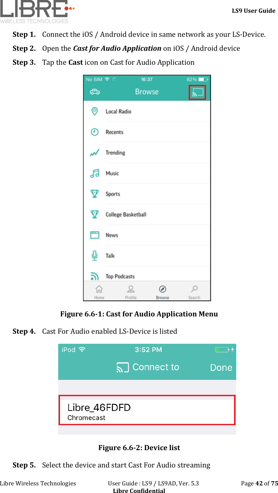 LS9 User Guide Libre Wireless Technologies User Guide : LS9 / LS9AD, Ver. 5.3 Page 42 of 75 Libre Confidential Step 1. Connect the iOS / Android device in same network as your LS-Device. Step 2. Open the Cast for Audio Application on iOS / Android device Step 3. Tap the Cast icon on Cast for Audio Application Figure 6.6-1: Cast for Audio Application Menu Step 4. Cast For Audio enabled LS-Device is listed Figure 6.6-2: Device list Step 5. Select the device and start Cast For Audio streaming