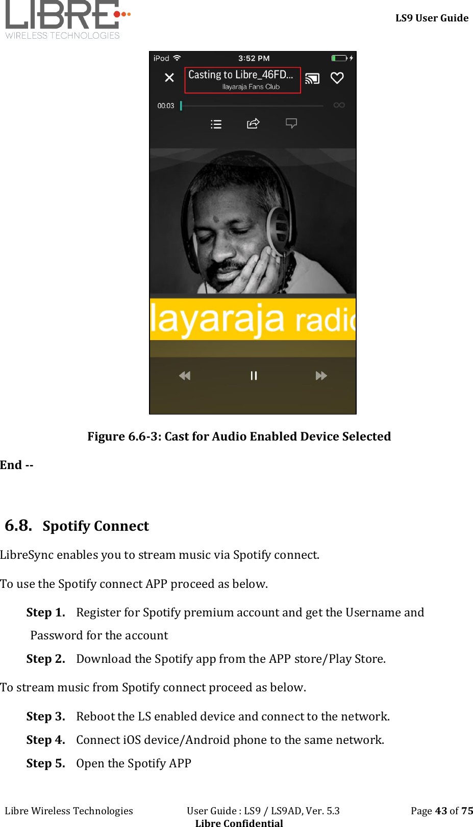 LS9 User Guide Libre Wireless Technologies User Guide : LS9 / LS9AD, Ver. 5.3 Page 43 of 75 Libre Confidential Figure 6.6-3: Cast for Audio Enabled Device Selected End -- 6.8. Spotify Connect LibreSync enables you to stream music via Spotify connect. To use the Spotify connect APP proceed as below. Step 1. Register for Spotify premium account and get the Username and Password for the account Step 2. Download the Spotify app from the APP store/Play Store. To stream music from Spotify connect proceed as below. Step 3. Reboot the LS enabled device and connect to the network. Step 4. Connect iOS device/Android phone to the same network. Step 5. Open the Spotify APP