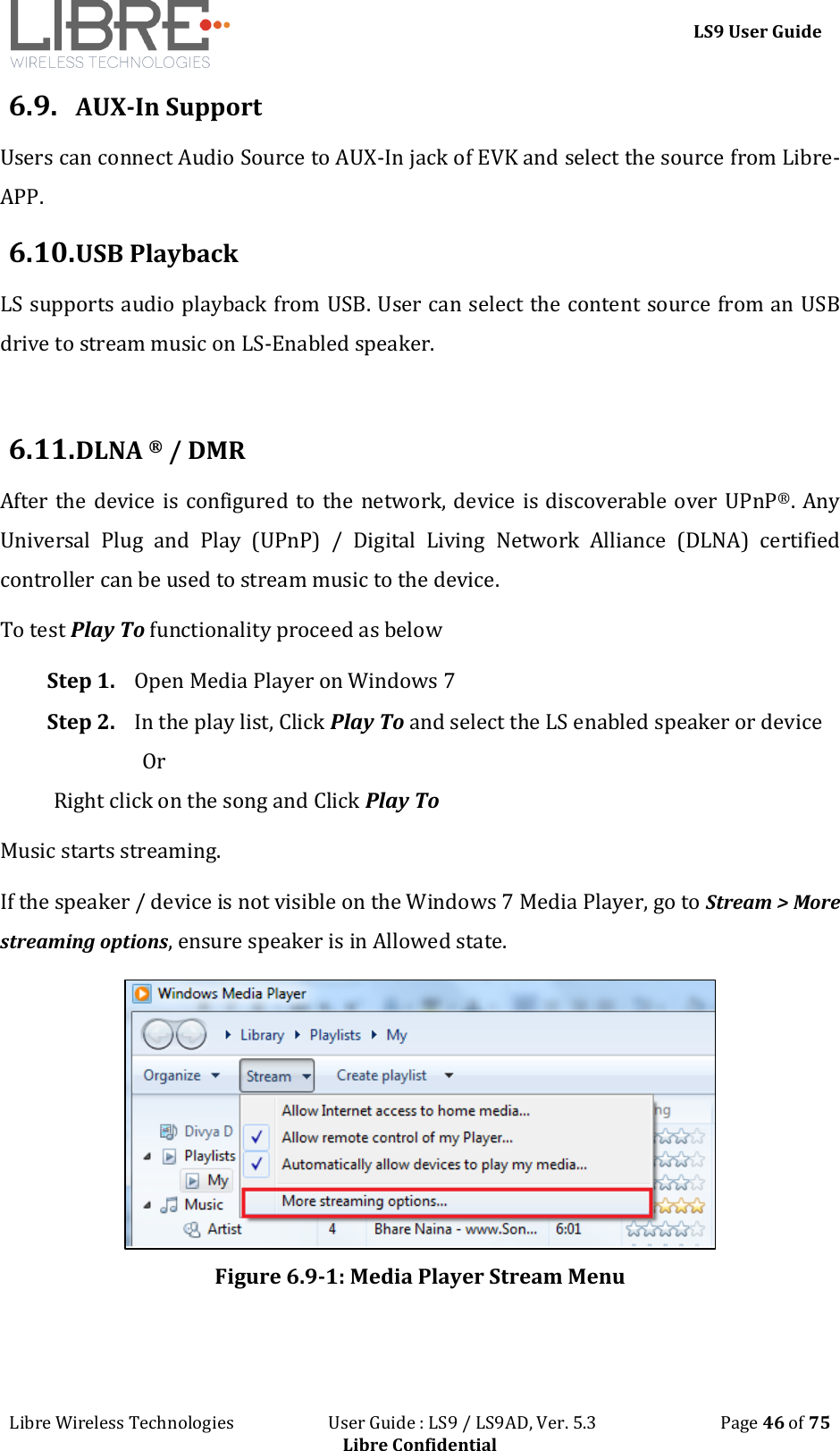 LS9 User Guide Libre Wireless Technologies User Guide : LS9 / LS9AD, Ver. 5.3 Page 46 of 75 Libre Confidential 6.9. AUX-In Support Users can connect Audio Source to AUX-In jack of EVK and select the source from Libre-APP. 6.10. USB Playback LS supports audio playback from USB. User can select the content source from an USB drive to stream music on LS-Enabled speaker. 6.11. DLNA ® / DMR After the device is configured to the network, device is discoverable over UPnP®. Any Universal Plug and Play (UPnP) / Digital Living Network Alliance (DLNA) certified controller can be used to stream music to the device. To test Play To functionality proceed as below Step 1. Open Media Player on Windows 7 Step 2. In the play list, Click Play To and select the LS enabled speaker or device Or Right click on the song and Click Play To Music starts streaming. If the speaker / device is not visible on the Windows 7 Media Player, go to Stream > More streaming options, ensure speaker is in Allowed state. Figure 6.9-1: Media Player Stream Menu