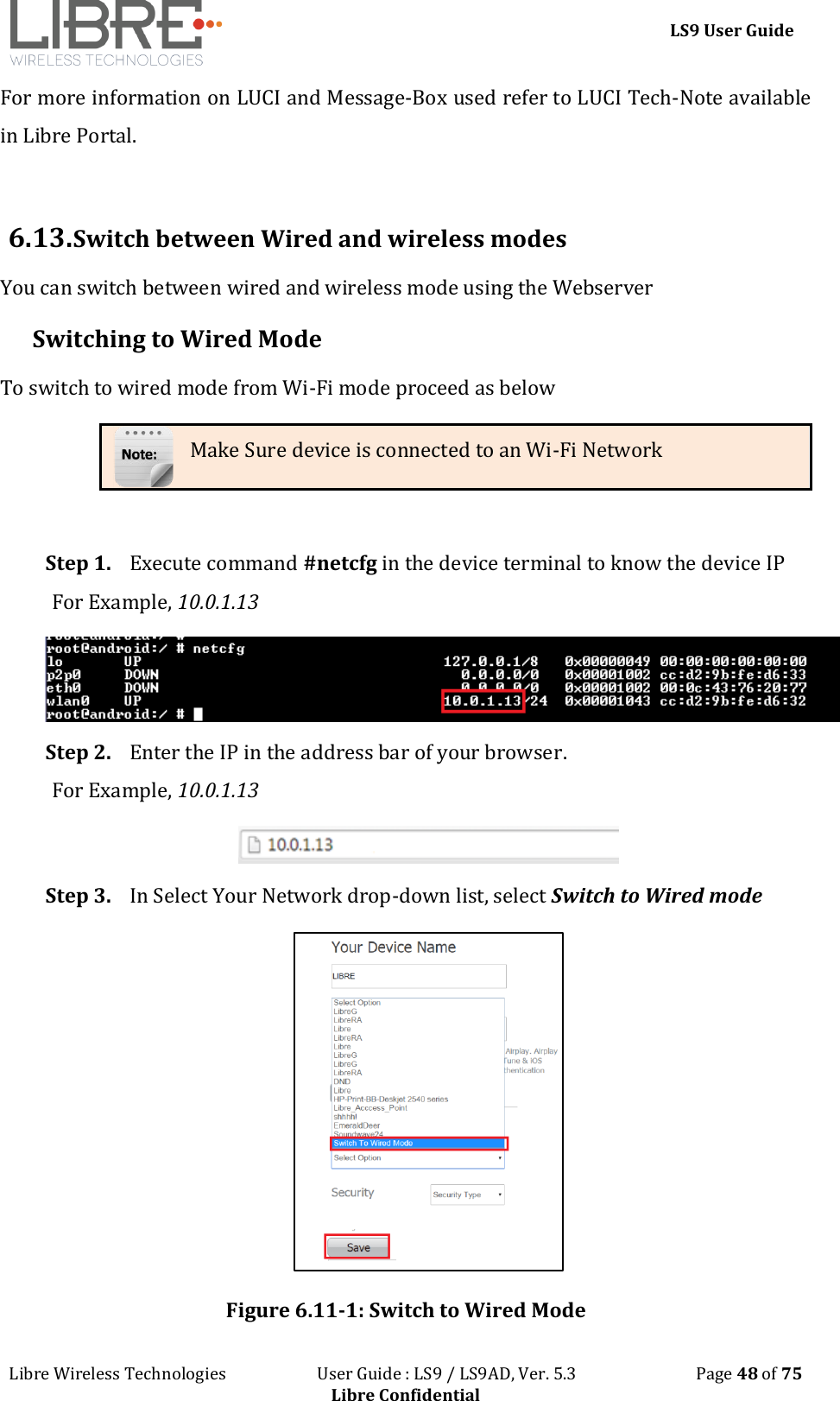 LS9 User Guide Libre Wireless Technologies User Guide : LS9 / LS9AD, Ver. 5.3 Page 48 of 75 Libre Confidential For more information on LUCI and Message-Box used refer to LUCI Tech-Note available in Libre Portal. 6.13. Switch between Wired and wireless modes You can switch between wired and wireless mode using the Webserver Switching to Wired Mode To switch to wired mode from Wi-Fi mode proceed as below Make Sure device is connected to an Wi-Fi Network Step 1. Execute command #netcfg in the device terminal to know the device IP For Example, 10.0.1.13 Step 2. Enter the IP in the address bar of your browser. For Example, 10.0.1.13 Step 3. In Select Your Network drop-down list, select Switch to Wired mode Figure 6.11-1: Switch to Wired Mode