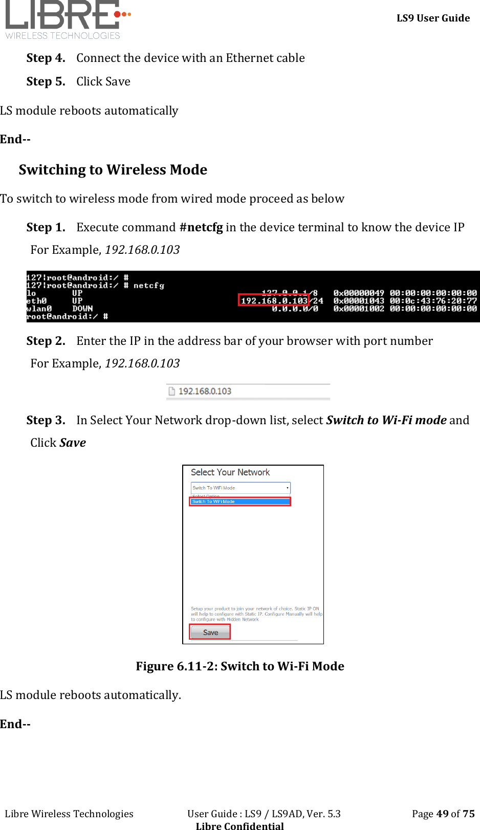 LS9 User Guide Libre Wireless Technologies User Guide : LS9 / LS9AD, Ver. 5.3 Page 49 of 75 Libre Confidential Step 4. Connect the device with an Ethernet cable Step 5. Click Save LS module reboots automatically End-- Switching to Wireless Mode To switch to wireless mode from wired mode proceed as below Step 1. Execute command #netcfg in the device terminal to know the device IP For Example, 192.168.0.103 Step 2. Enter the IP in the address bar of your browser with port number For Example, 192.168.0.103 Step 3. In Select Your Network drop-down list, select Switch to Wi-Fi mode and Click Save Figure 6.11-2: Switch to Wi-Fi Mode LS module reboots automatically. End--