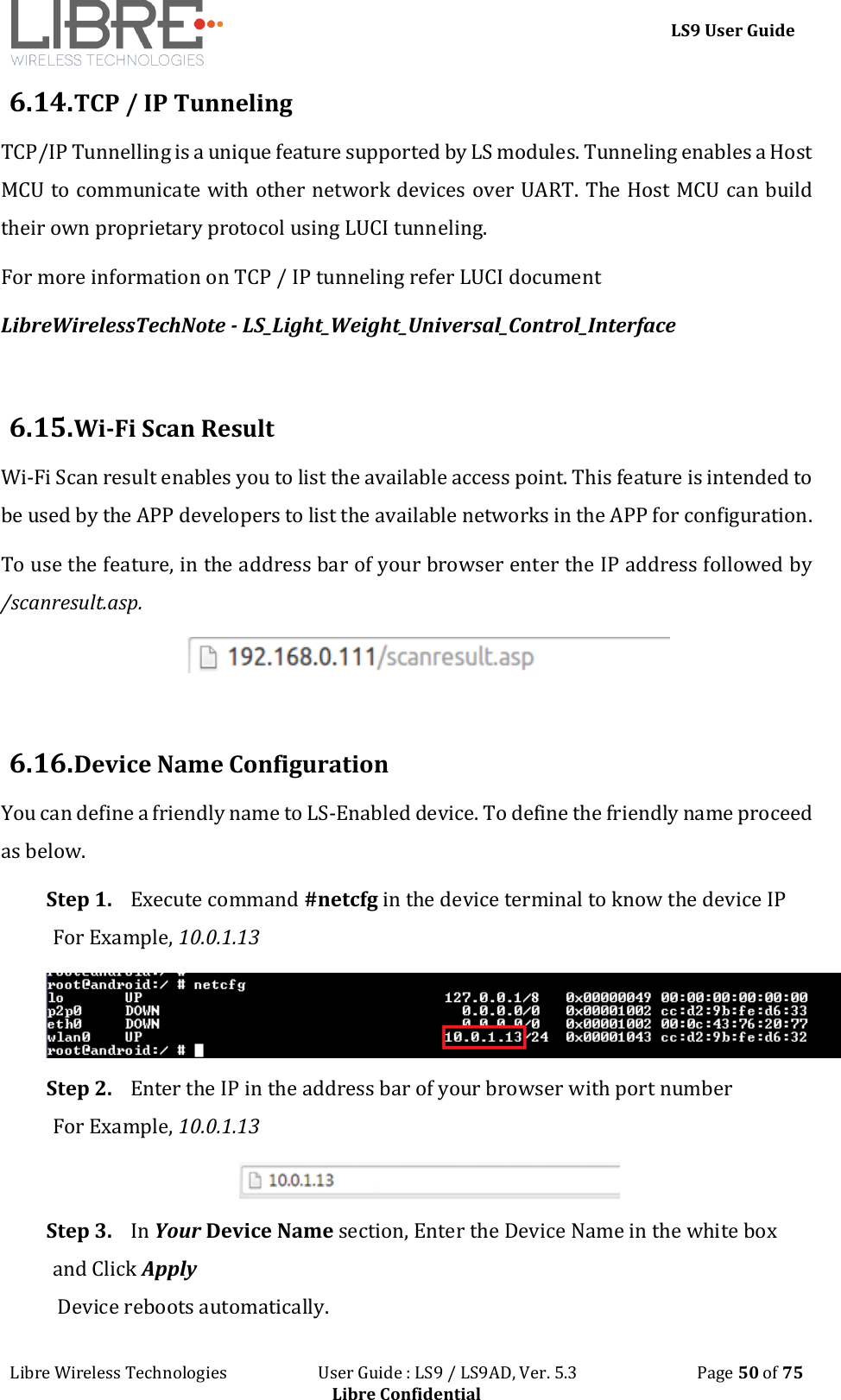 LS9 User Guide Libre Wireless Technologies User Guide : LS9 / LS9AD, Ver. 5.3 Page 50 of 75 Libre Confidential 6.14. TCP / IP Tunneling TCP/IP Tunnelling is a unique feature supported by LS modules. Tunneling enables a Host MCU to communicate with other network devices over UART. The Host MCU can build their own proprietary protocol using LUCI tunneling. For more information on TCP / IP tunneling refer LUCI document LibreWirelessTechNote - LS_Light_Weight_Universal_Control_Interface 6.15. Wi-Fi Scan Result Wi-Fi Scan result enables you to list the available access point. This feature is intended to be used by the APP developers to list the available networks in the APP for configuration. To use the feature, in the address bar of your browser enter the IP address followed by /scanresult.asp. 6.16. Device Name Configuration You can define a friendly name to LS-Enabled device. To define the friendly name proceed as below. Step 1. Execute command #netcfg in the device terminal to know the device IP For Example, 10.0.1.13 Step 2. Enter the IP in the address bar of your browser with port number For Example, 10.0.1.13 Step 3. In Your Device Name section, Enter the Device Name in the white box and Click Apply Device reboots automatically.