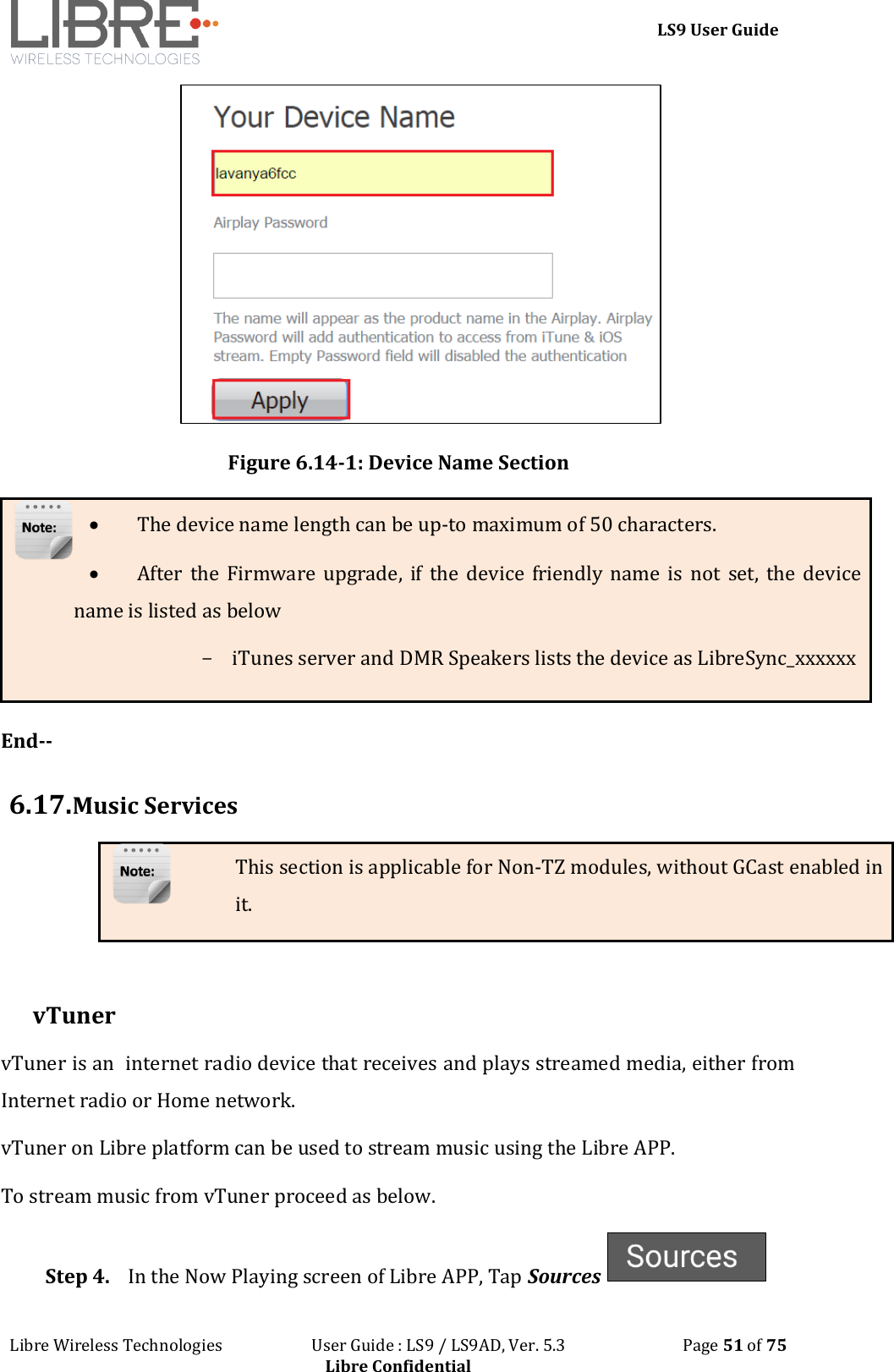 LS9 User Guide Libre Wireless Technologies User Guide : LS9 / LS9AD, Ver. 5.3 Page 51 of 75 Libre Confidential Figure 6.14-1: Device Name Section The device name length can be up-to maximum of 50 characters. After the Firmware upgrade, if the device friendly name is not set, the device name is listed as below - iTunes server and DMR Speakers lists the device as LibreSync_xxxxxx End-- 6.17. Music Services This section is applicable for Non-TZ modules, without GCast enabled in it. vTuner vTuner is an internet radio device that receives and plays streamed media, either from Internet radio or Home network. vTuner on Libre platform can be used to stream music using the Libre APP. To stream music from vTuner proceed as below. Step 4. In the Now Playing screen of Libre APP, Tap Sources