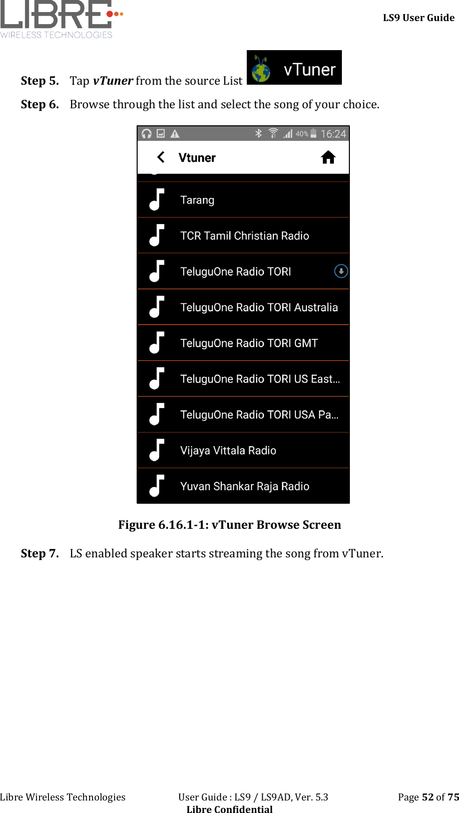 LS9 User Guide Libre Wireless Technologies User Guide : LS9 / LS9AD, Ver. 5.3 Page 52 of 75 Libre Confidential Step 5. Tap vTuner from the source List Step 6. Browse through the list and select the song of your choice. Figure 6.16.1-1: vTuner Browse Screen Step 7. LS enabled speaker starts streaming the song from vTuner.