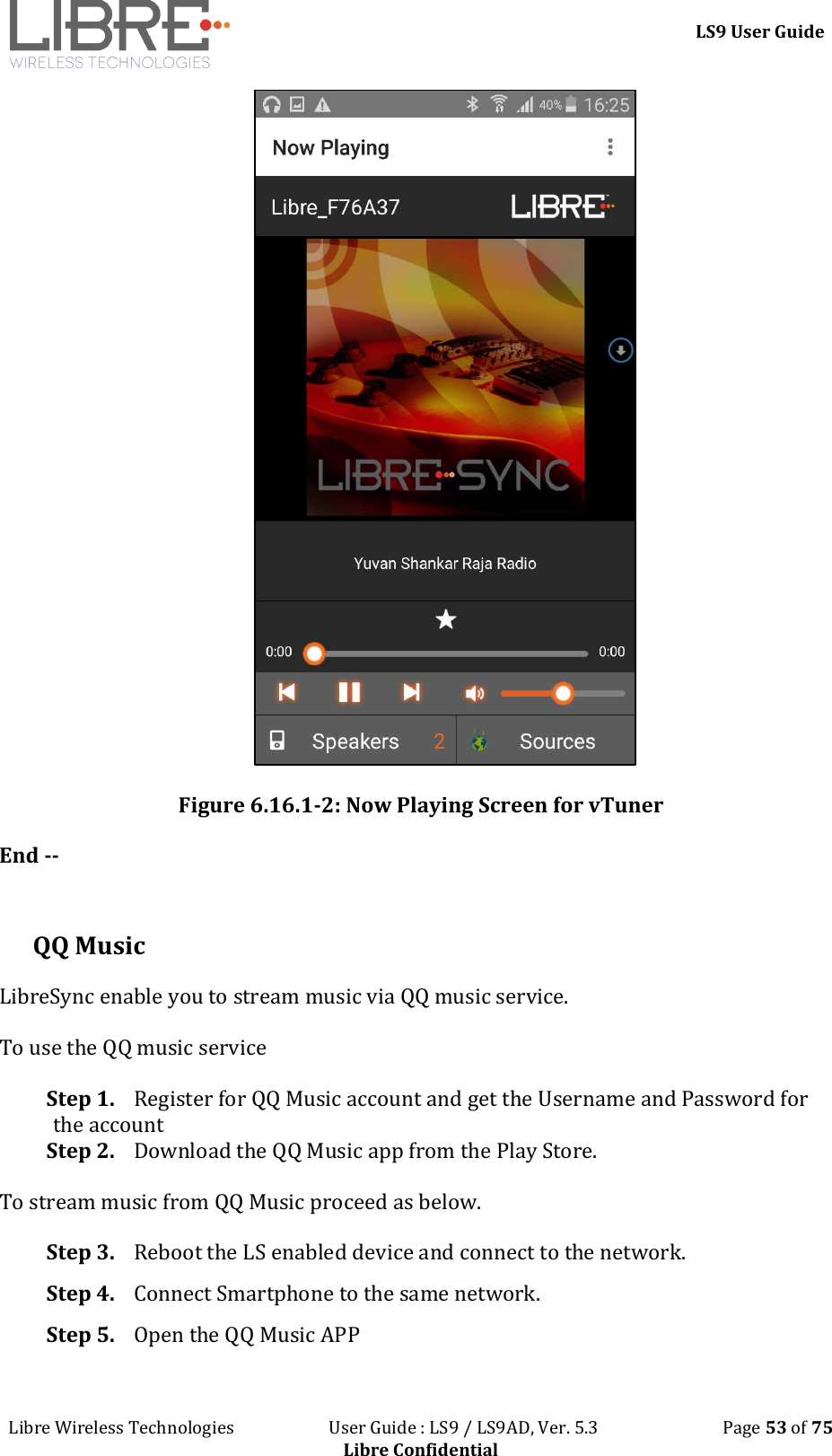 LS9 User Guide Libre Wireless Technologies User Guide : LS9 / LS9AD, Ver. 5.3 Page 53 of 75 Libre Confidential Figure 6.16.1-2: Now Playing Screen for vTuner End -- QQ Music LibreSync enable you to stream music via QQ music service. To use the QQ music service Step 1. Register for QQ Music account and get the Username and Password for the account Step 2. Download the QQ Music app from the Play Store. To stream music from QQ Music proceed as below. Step 3. Reboot the LS enabled device and connect to the network. Step 4. Connect Smartphone to the same network. Step 5. Open the QQ Music APP