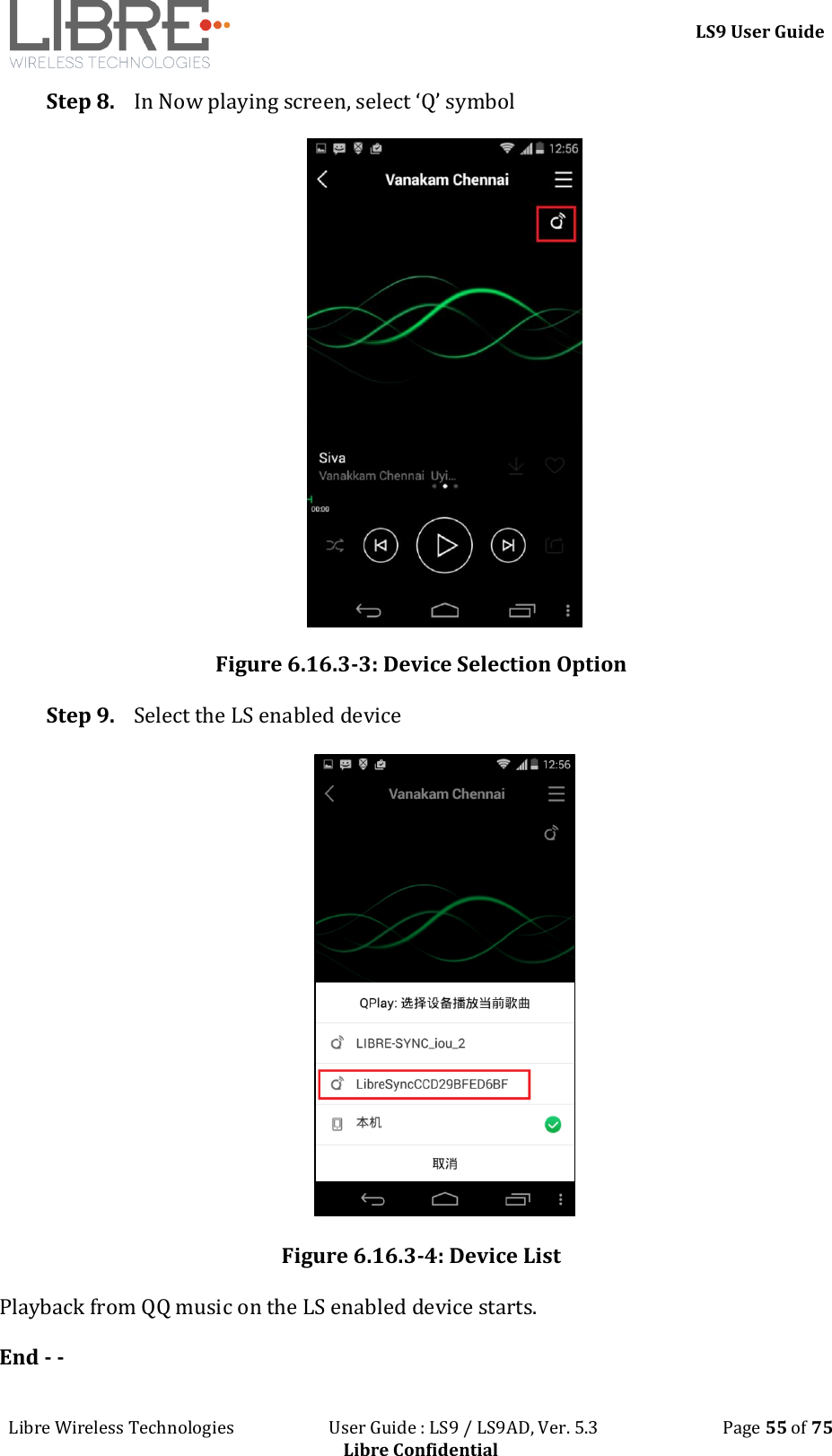 LS9 User Guide Libre Wireless Technologies User Guide : LS9 / LS9AD, Ver. 5.3 Page 55 of 75 Libre Confidential Step 8. In Now playing screen, select ‘Q’ symbol Figure 6.16.3-3: Device Selection Option Step 9. Select the LS enabled device Figure 6.16.3-4: Device List Playback from QQ music on the LS enabled device starts. End - -