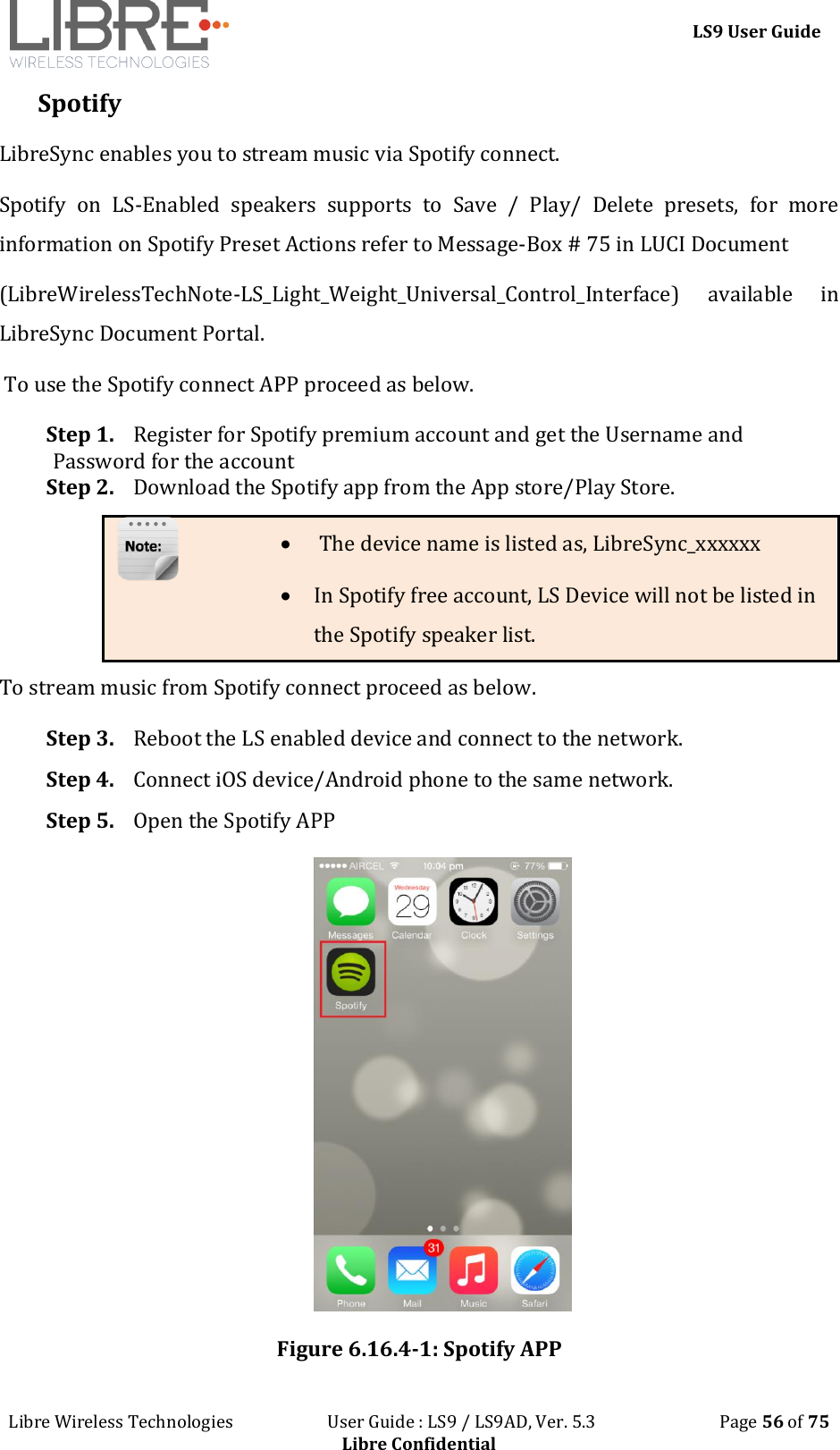 LS9 User Guide Libre Wireless Technologies User Guide : LS9 / LS9AD, Ver. 5.3 Page 56 of 75 Libre Confidential Spotify LibreSync enables you to stream music via Spotify connect. Spotify on LS-Enabled speakers supports to Save / Play/ Delete presets, for more information on Spotify Preset Actions refer to Message-Box # 75 in LUCI Document (LibreWirelessTechNote-LS_Light_Weight_Universal_Control_Interface) available in LibreSync Document Portal. To use the Spotify connect APP proceed as below. Step 1. Register for Spotify premium account and get the Username and Password for the account Step 2. Download the Spotify app from the App store/Play Store. The device name is listed as, LibreSync_xxxxxx In Spotify free account, LS Device will not be listed in the Spotify speaker list. To stream music from Spotify connect proceed as below. Step 3. Reboot the LS enabled device and connect to the network. Step 4. Connect iOS device/Android phone to the same network. Step 5. Open the Spotify APP Figure 6.16.4-1: Spotify APP