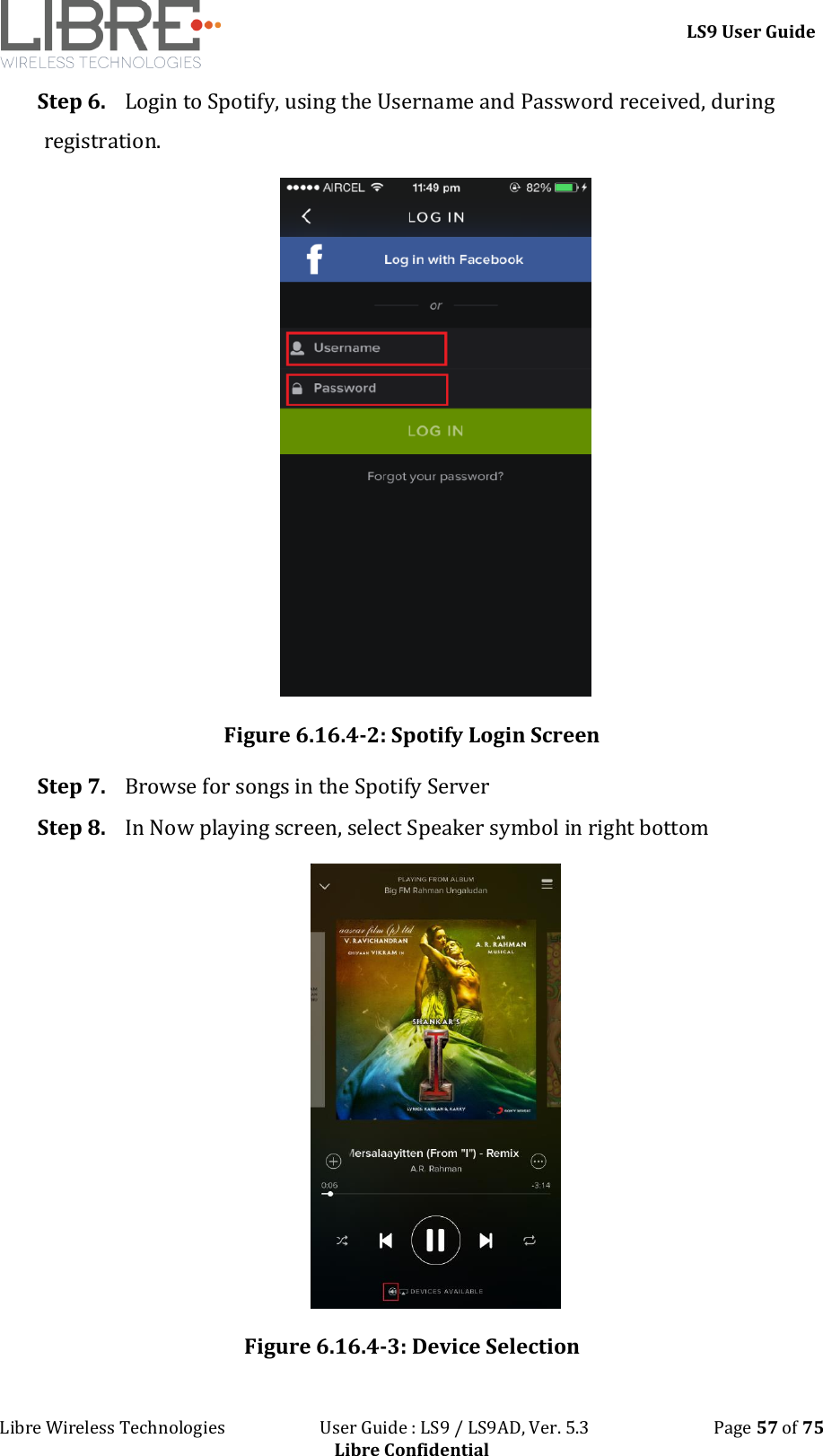 LS9 User Guide Libre Wireless Technologies User Guide : LS9 / LS9AD, Ver. 5.3 Page 57 of 75 Libre Confidential Step 6. Login to Spotify, using the Username and Password received, during registration. Figure 6.16.4-2: Spotify Login Screen Step 7. Browse for songs in the Spotify Server Step 8. In Now playing screen, select Speaker symbol in right bottom Figure 6.16.4-3: Device Selection