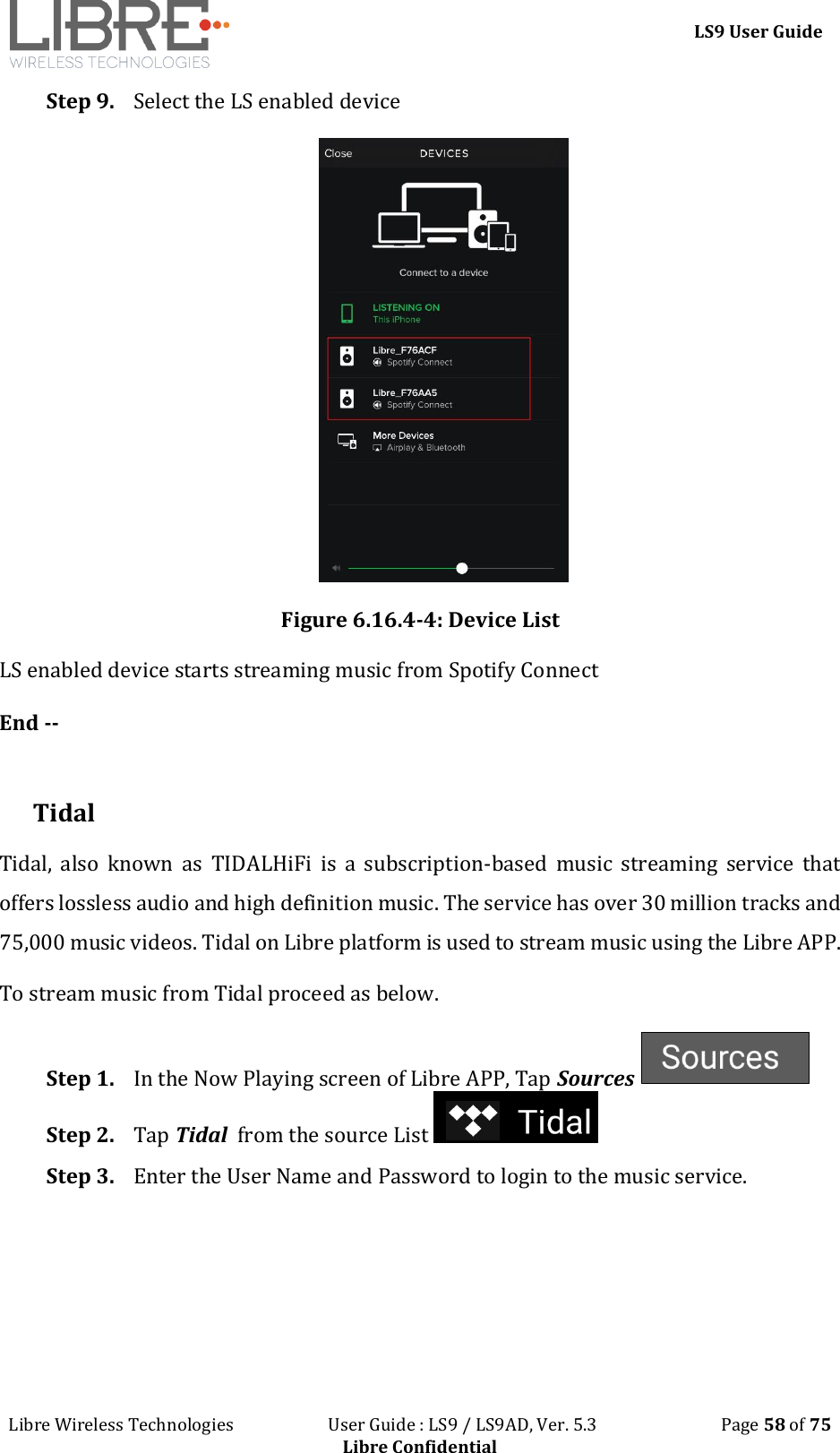 LS9 User Guide Libre Wireless Technologies User Guide : LS9 / LS9AD, Ver. 5.3 Page 58 of 75 Libre Confidential Step 9. Select the LS enabled device Figure 6.16.4-4: Device List LS enabled device starts streaming music from Spotify Connect End -- Tidal Tidal, also known as TIDALHiFi is a subscription-based music streaming service that offers lossless audio and high definition music. The service has over 30 million tracks and 75,000 music videos. Tidal on Libre platform is used to stream music using the Libre APP. To stream music from Tidal proceed as below. Step 1. In the Now Playing screen of Libre APP, Tap Sources Step 2. Tap Tidal from the source List Step 3. Enter the User Name and Password to login to the music service.