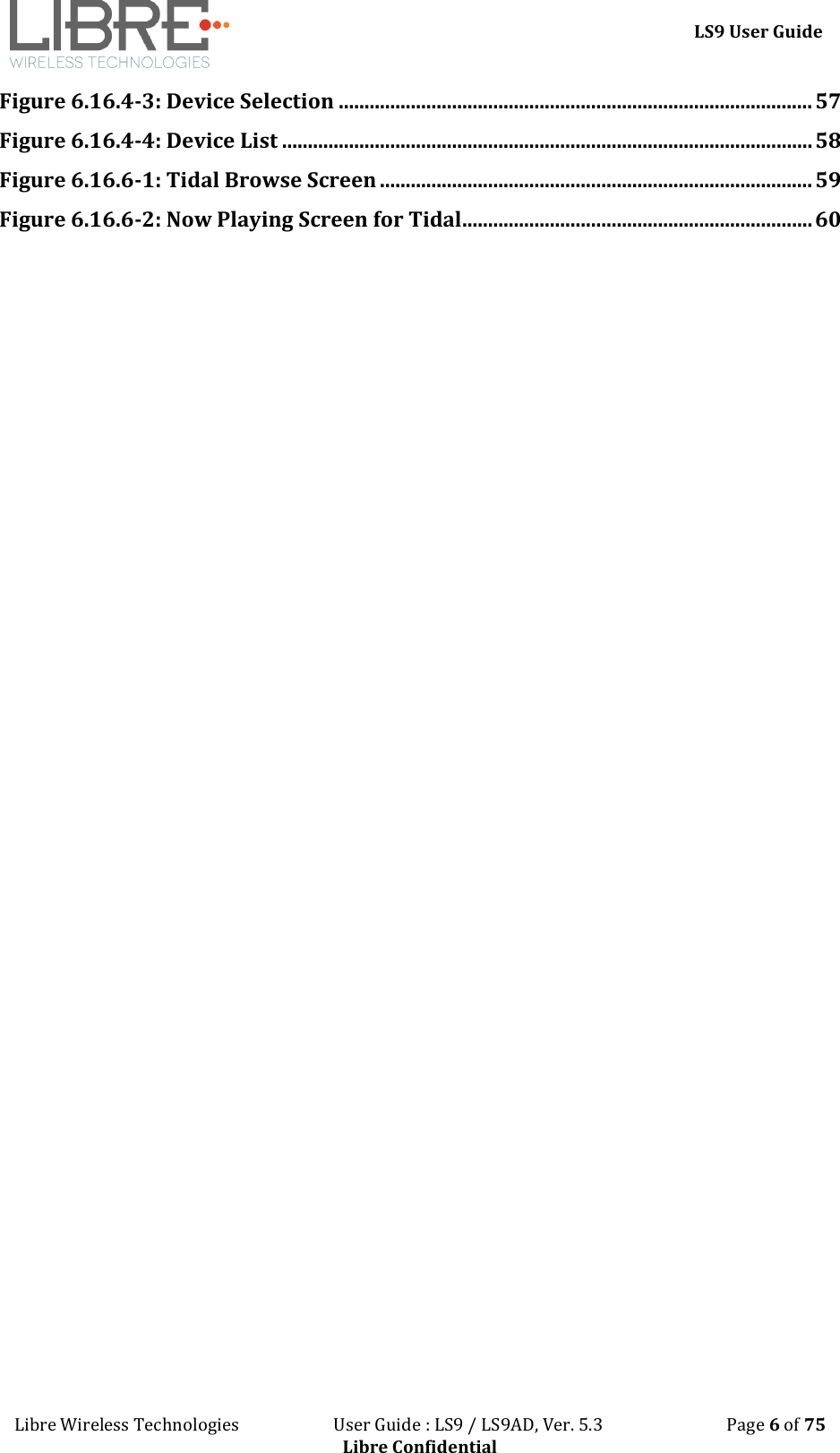 LS9 User Guide Libre Wireless Technologies User Guide : LS9 / LS9AD, Ver. 5.3 Page 6 of 75 Libre Confidential Figure 6.16.4-3: Device Selection ............................................................................................ 57 Figure 6.16.4-4: Device List ....................................................................................................... 58 Figure 6.16.6-1: Tidal Browse Screen .................................................................................... 59 Figure 6.16.6-2: Now Playing Screen for Tidal .................................................................... 60