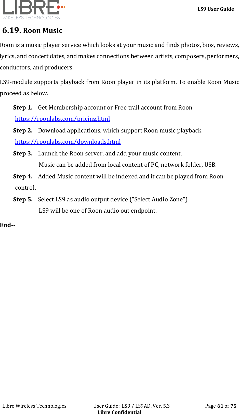 LS9 User Guide Libre Wireless Technologies User Guide : LS9 / LS9AD, Ver. 5.3 Page 61 of 75 Libre Confidential 6.19. Roon Music Roon is a music player service which looks at your music and finds photos, bios, reviews, lyrics, and concert dates, and makes connections between artists, composers, performers, conductors, and producers. LS9-module supports playback from Roon player in its platform. To enable Roon Music proceed as below. Step 1. Get Membership account or Free trail account from Roon https://roonlabs.com/pricing.html Step 2. Download applications, which support Roon music playback https://roonlabs.com/downloads.html Step 3. Launch the Roon server, and add your music content. Music can be added from local content of PC, network folder, USB. Step 4. Added Music content will be indexed and it can be played from Roon control. Step 5. Select LS9 as audio output device ("Select Audio Zone") LS9 will be one of Roon audio out endpoint. End--