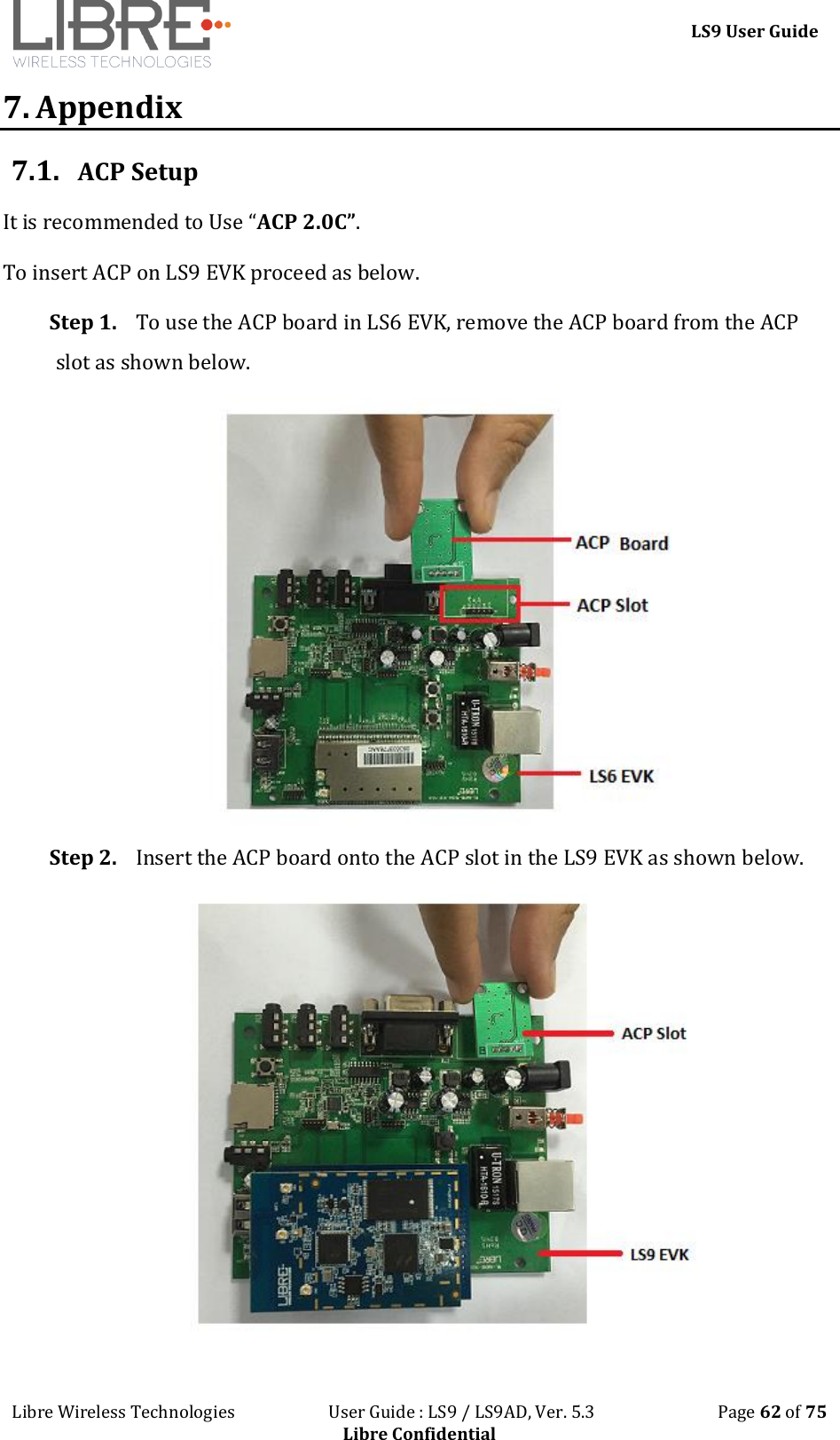 LS9 User Guide Libre Wireless Technologies User Guide : LS9 / LS9AD, Ver. 5.3 Page 62 of 75 Libre Confidential 7. Appendix 7.1. ACP Setup It is recommended to Use “ACP 2.0C”. To insert ACP on LS9 EVK proceed as below. Step 1. To use the ACP board in LS6 EVK, remove the ACP board from the ACP slot as shown below. Step 2. Insert the ACP board onto the ACP slot in the LS9 EVK as shown below.