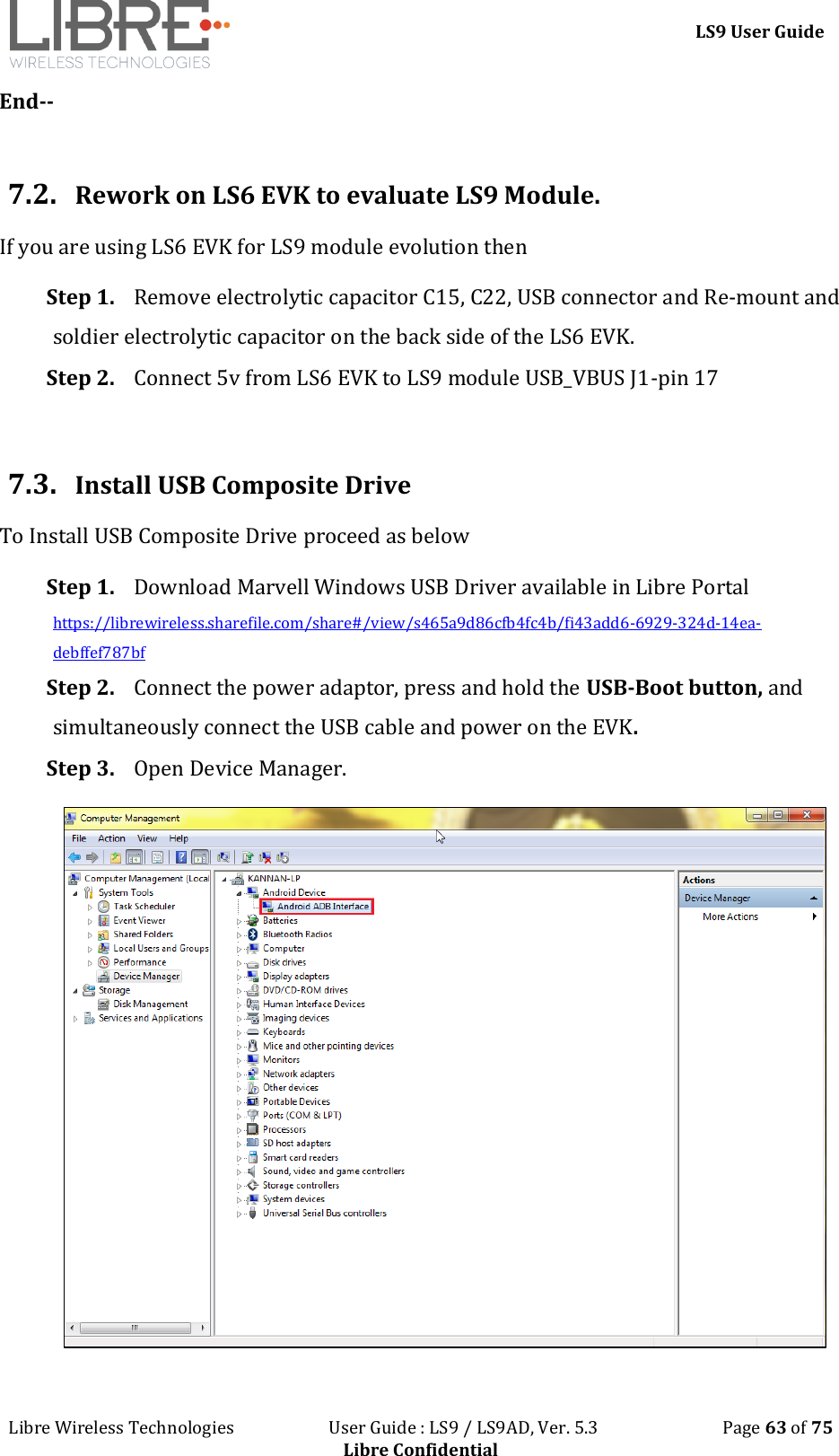 LS9 User Guide Libre Wireless Technologies User Guide : LS9 / LS9AD, Ver. 5.3 Page 63 of 75 Libre Confidential End-- 7.2. Rework on LS6 EVK to evaluate LS9 Module. If you are using LS6 EVK for LS9 module evolution then Step 1. Remove electrolytic capacitor C15, C22, USB connector and Re-mount and soldier electrolytic capacitor on the back side of the LS6 EVK. Step 2. Connect 5v from LS6 EVK to LS9 module USB_VBUS J1-pin 17 7.3. Install USB Composite Drive To Install USB Composite Drive proceed as below Step 1. Download Marvell Windows USB Driver available in Libre Portal https://librewireless.sharefile.com/share#/view/s465a9d86cfb4fc4b/fi43add6-6929-324d-14ea-debffef787bf Step 2. Connect the power adaptor, press and hold the USB-Boot button, and simultaneously connect the USB cable and power on the EVK. Step 3. Open Device Manager.