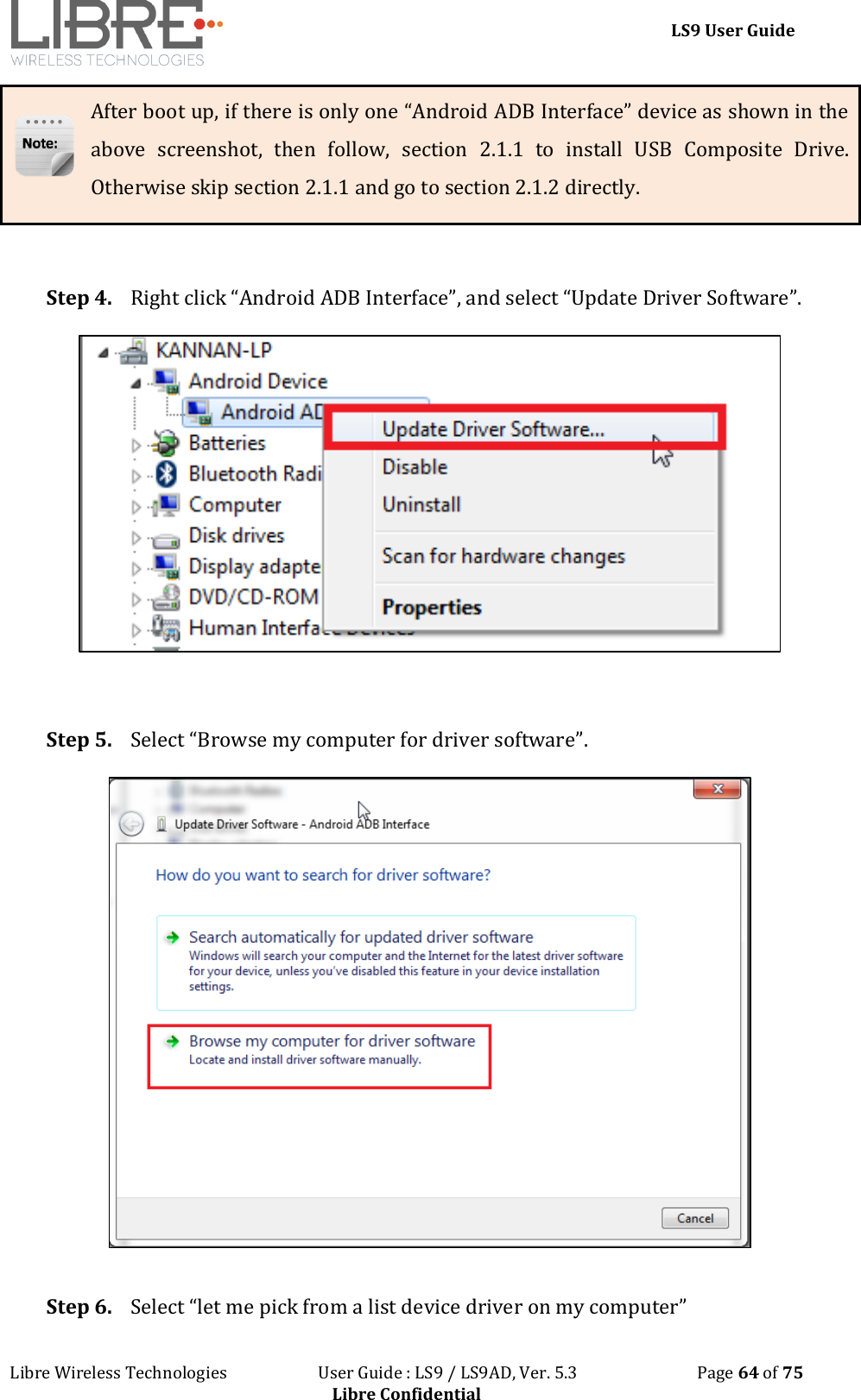 LS9 User Guide Libre Wireless Technologies User Guide : LS9 / LS9AD, Ver. 5.3 Page 64 of 75 Libre Confidential After boot up, if there is only one “Android ADB Interface” device as shown in the above screenshot, then follow, section 2.1.1 to install USB Composite Drive. Otherwise skip section 2.1.1 and go to section 2.1.2 directly. Step 4. Right click “Android ADB Interface”, and select “Update Driver Software”. Step 5. Select “Browse my computer for driver software”. Step 6. Select “let me pick from a list device driver on my computer”