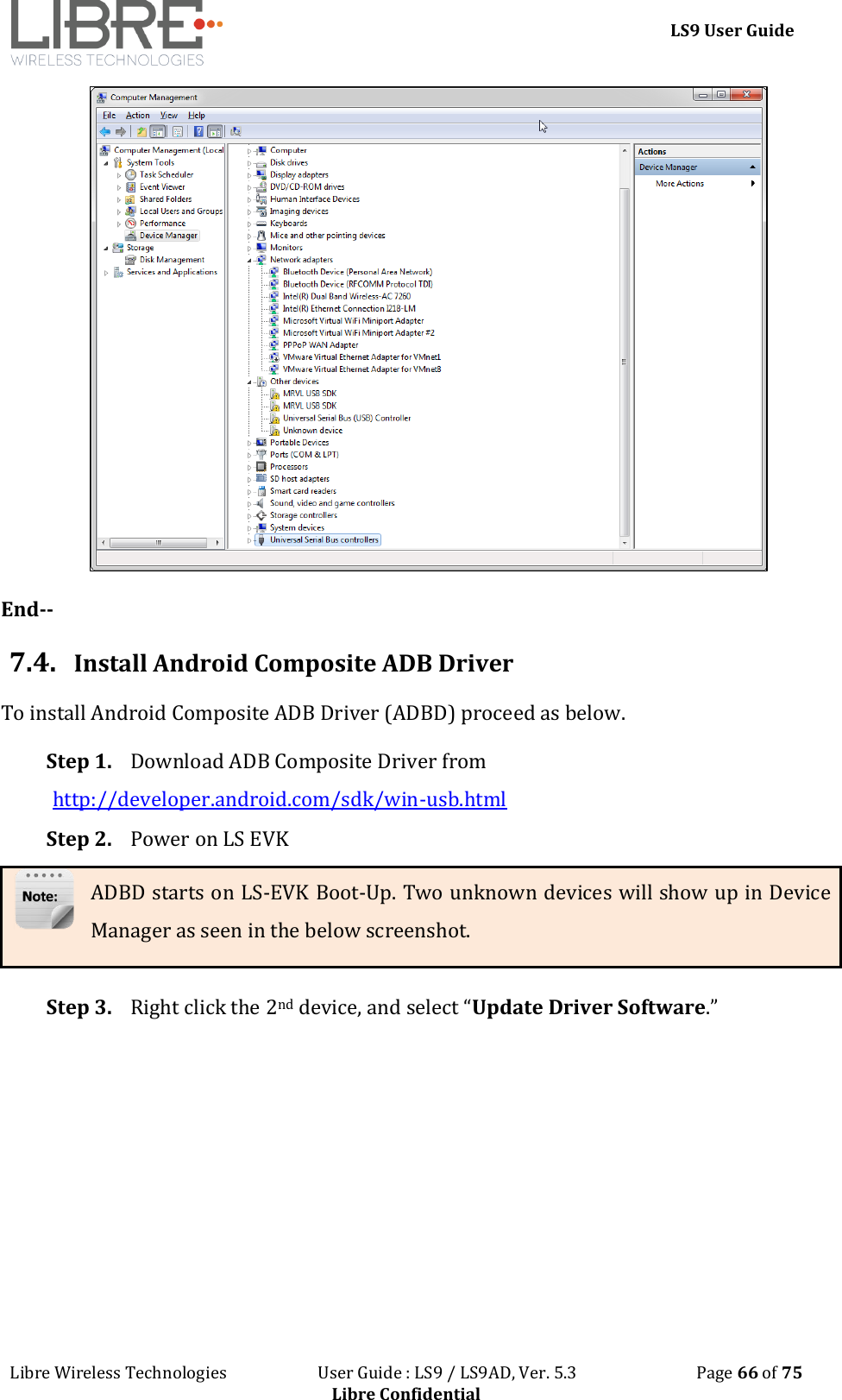 LS9 User Guide Libre Wireless Technologies User Guide : LS9 / LS9AD, Ver. 5.3 Page 66 of 75 Libre Confidential End-- 7.4. Install Android Composite ADB Driver To install Android Composite ADB Driver (ADBD) proceed as below. Step 1. Download ADB Composite Driver from http://developer.android.com/sdk/win-usb.html Step 2. Power on LS EVK ADBD starts on LS-EVK Boot-Up. Two unknown devices will show up in Device Manager as seen in the below screenshot. Step 3. Right click the 2nd device, and select “Update Driver Software.”