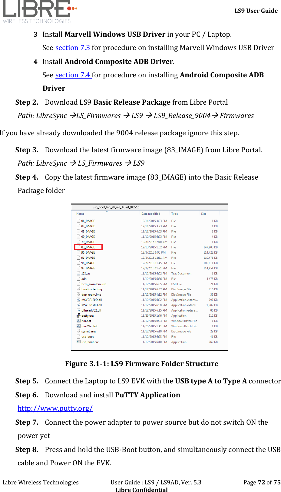 LS9 User Guide Libre Wireless Technologies User Guide : LS9 / LS9AD, Ver. 5.3 Page 72 of 75 Libre Confidential 3 Install Marvell Windows USB Driver in your PC / Laptop. See section 7.3 for procedure on installing Marvell Windows USB Driver 4 Install Android Composite ADB Driver. See section 7.4 for procedure on installing Android Composite ADB Driver Step 2. Download LS9 Basic Release Package from Libre Portal Path: LibreSync LS_Firmwares LS9 LS9_Release_9004 Firmwares If you have already downloaded the 9004 release package ignore this step. Step 3. Download the latest firmware image (83_IMAGE) from Libre Portal. Path: LibreSync LS_Firmwares LS9 Step 4. Copy the latest firmware image (83_IMAGE) into the Basic Release Package folder Figure 3.1-1: LS9 Firmware Folder Structure Step 5. Connect the Laptop to LS9 EVK with the USB type A to Type A connector Step 6. Download and install PuTTY Application http://www.putty.org/ Step 7. Connect the power adapter to power source but do not switch ON the power yet Step 8. Press and hold the USB-Boot button, and simultaneously connect the USB cable and Power ON the EVK.