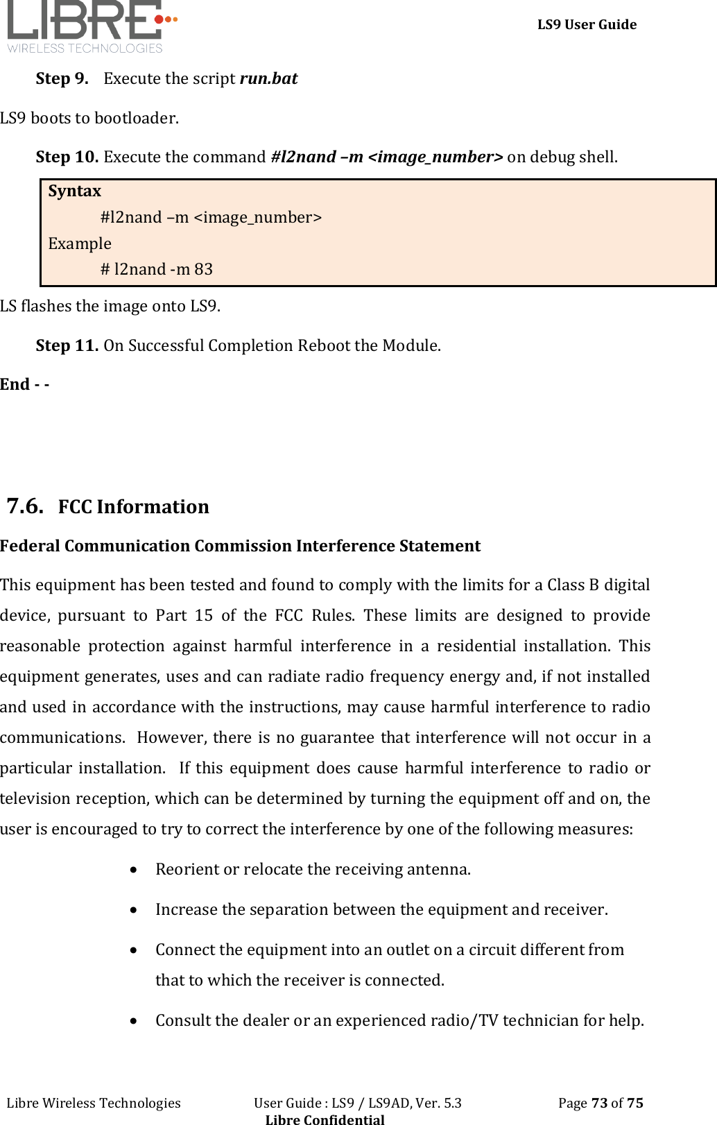 LS9 User Guide Libre Wireless Technologies User Guide : LS9 / LS9AD, Ver. 5.3 Page 73 of 75 Libre Confidential Step 9. Execute the script run.bat LS9 boots to bootloader. Step 10. Execute the command #l2nand –m <image_number> on debug shell. Syntax #l2nand –m <image_number> Example # l2nand -m 83 LS flashes the image onto LS9. Step 11. On Successful Completion Reboot the Module. End - - 7.6. FCC Information Federal Communication Commission Interference Statement This equipment has been tested and found to comply with the limits for a Class B digital device, pursuant to Part 15 of the FCC Rules. These limits are designed to provide reasonable protection against harmful interference in a residential installation. This equipment generates, uses and can radiate radio frequency energy and, if not installed and used in accordance with the instructions, may cause harmful interference to radio communications. However, there is no guarantee that interference will not occur in a particular installation. If this equipment does cause harmful interference to radio or television reception, which can be determined by turning the equipment off and on, the user is encouraged to try to correct the interference by one of the following measures: Reorient or relocate the receiving antenna. Increase the separation between the equipment and receiver. Connect the equipment into an outlet on a circuit different from that to which the receiver is connected. Consult the dealer or an experienced radio/TV technician for help.