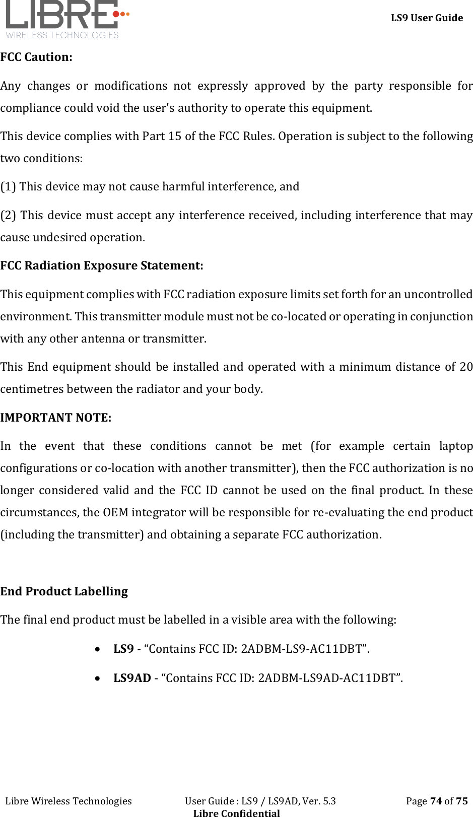 LS9 User Guide Libre Wireless Technologies User Guide : LS9 / LS9AD, Ver. 5.3 Page 74 of 75 Libre Confidential FCC Caution: Any changes or modifications not expressly approved by the party responsible for compliance could void the user's authority to operate this equipment. This device complies with Part 15 of the FCC Rules. Operation is subject to the following two conditions: (1) This device may not cause harmful interference, and (2) This device must accept any interference received, including interference that may cause undesired operation. FCC Radiation Exposure Statement: This equipment complies with FCC radiation exposure limits set forth for an uncontrolled environment. This transmitter module must not be co-located or operating in conjunction with any other antenna or transmitter. This End equipment should be installed and operated with a minimum distance of 20 centimetres between the radiator and your body. IMPORTANT NOTE: In the event that these conditions cannot be met (for example certain laptop configurations or co-location with another transmitter), then the FCC authorization is no longer considered valid and the FCC ID cannot be used on the final product. In these circumstances, the OEM integrator will be responsible for re-evaluating the end product (including the transmitter) and obtaining a separate FCC authorization. End Product Labelling The final end product must be labelled in a visible area with the following: LS9 - “Contains FCC ID: 2ADBM-LS9-AC11DBT”. LS9AD - “Contains FCC ID: 2ADBM-LS9AD-AC11DBT”.